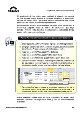 Capítulo VIII: Administración de Proyectos
El seguimiento de los 1costos reales mediante la utilización de campos
de fase temporal puede ayudarle a mantener actualizado el proyecto por
períodos de tiempo, dado que pu:ede introducir información para un día
particu'lar u otro período de tiempo en la programación.
Microsoft Project actualiza aUJtomáticamente los cos~os 1reales de una tarea a
medida que progresa, según el método de acumulación que haya
definido. Primero debe desactivar la actualmzacjón automática de los
costos reales para poder modificarlos.
1. Clic a la pestaña Archivo, Opciones. Ingrese a la ficha Programación
2. Del grupo Opciones de cálculo para este proyecto, desactive la casilla
de verificación Project siempre calcu~a los costos reales.
3. Hacer clic en la ficha Vista, opción Uso de tareas
4. Hacer clic en la.ficha Vista, opción Tabla, clic en Costo
5. Hacer clic en la ficha formato, grupo Detalles, opción Costo real
6. Para especificar los valores de costo real ¡para una tarea, seleccione un
día o período de tiemp·o en la parte de escala temporal de la vista y, a
continuación, escriba un valor en el campo Costo real para la tarea
Nombre da iarea Co.ito fjo :um:il&c( Co$tO
• <1e ... .to.tal ...
01atketing estratégico
2: ;J lnve3figaciOn de SI. 0.00 Prorrateo SJ.:J.!i.42
mercado
3 El Pte¡Mr~r SI. 0.00 Prorrateo S/, 33.42
mer-cado
4- 6 o.ec1111rrrerc&di> SI, o.oo A"orrateo 'SI. 33.42
M::tcrio~s
oara
(V((f#;6n
&: 33.42
Previato VariacDn OetaU.es
SI. 0.00 SI. 33.<2 Cesto real
SI. 0.00 SI. 3'.42 Cc>sto rcol
SI. 0.00 SI. 3).42 Co$o real
SI. 0.00 SI. 33.42 C&sto real
s~ o.oo sr. 33.42 Co-:sto real
Modifique los valores
7. Para especificar valores real.es a un recurso, seleccione un día o
período de tiempo en la parte de escala temporal de la vista y, a
continuación, escriba un valor en el campo Costo rea~ para el recurso.
Puede especificar valores reales en otros incrementos de tiempo, como
semanas. En el menú Ver, haga clic en Zoom, y haga clic en el incremento
que desee.
Programa Nacional de Informática 163
 