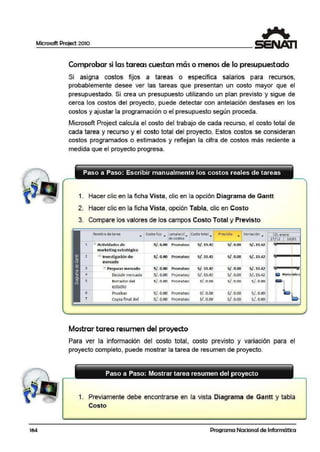 Microsoft Project 2010
164
Comprobar si las tareas cuestan má·s o menos de lo presupuestado
Si asigna costos fijos a tareas o especifica salarios para recursos,
probablemente desee ver las tareas que presentan un costo mayor que el
presupuestado. Si cre·a un presupuesto utilizando un plan previsto y sigue de
cerca los costos del proyecto, puede detectar con antelación desfases en los
costos y ajustar la programaci·ón o el presupuesto según proceda.
Microsoft Project calcula el costo del trabajo de cada recurso, el costo total de
cada tarea y recurso y el costo total del proyecto. Estos costos se consideran
costos programados o estimados y reflejan la cifra de costos más reciente a
medida que el proyecto progresa.
Paso a Paso: Escribir manualmente los costos reales de tareas
1. Hacer clic en la.ficha Vista, clic en la opción D·iagrama de Gantt
2. Hacer clic en la.ficha Vista, opción Tabla, clic en Costo
3. Compare los valores de los campos Costo Total y Previsto
Nombre de tarea
•
Costo fijo ..,.. :umulacié' . Costo total~
Previsto
•
Variación
• 0 1 enero
de costos -27/12 10¡01
1 G'. Actividadesde Sf. 0.00 Pro rrateo S/.33.4Z S/. 0.00 S/.33.42 '
marketing estratégico
..
2 B Investigaci ón de Sf.0.00 Prorrateo Sf. 33.42 S/. 0.00 S/. 33.42.
mercado
. - . - . .
3 d Preparar mercado S/. 0.00 Prorrateo Sf. 33.42 S/ . 0.00 S/. 33.42.
4 Decidirmereado S/. 0.00 Prorrateo S/, 33.42 S/. 0.00 S/. 33.42.
5 Borrador del Sf. 0.00 Prorrateo Sf. 0.00 S/. 0.00 Sf . 0.00
estudio .
6 Pruebas Sf. 0.00 Prorrateo Sf. 0.00 S/. 0.00 Sf.0.00
7 Copia final del sf.o.oo Prorrateo s/. o.oo S/. 0.00 sf.o.oo
Mostrar tarea resumen del proyecto
Para ver la información del costo total, costo previsto y variación para el
proyecto completo, puede mostrar la tarea de resumen de proyecto.
Paso a Paso: Mostrar tarea resumen del proyecto
1. Previamente debe encontrarse en la vista Diagrama de Gantt y tabla
Costo
Programa Nacional de Informática
 