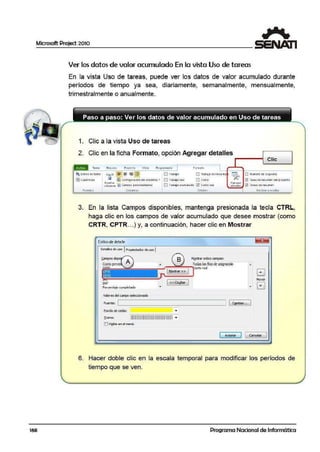 Microsoft Project 2010
168
Ver los datos de valor acumulado En la vista Uso de tareas
En la vista Uso de tareas, puede ver los datos de valor acumulado durante
períodos de tiempo ya sea, dliariamente, semanalmente, mensualmente,
trimestralmente o anualmente.
1. Clic a la vista Uso de tareas
2. Clic en la ficha Formato, opción Agregar detalles
~ E!tilos de te)(i;o
i:ftjCuadri.::ulai
fOllllatO
u..u ~ - - ¡g¡
C llQ Confi9u 1adon de column as•
tel)~flll1 . .
tolurnno ill Campos p E1sonalizado;
(Ollló)n<I
[] Trabajo
O Trabajo fEal
O lrab<aJO oe linea b:l
n Costo
EJ Trabajo acumulad!I ~ Costo rEal
OttallfS
Clic
U Número de esqutma
Wi l ar.ea dt r=i-iuman d el proycao
3. En la lista Campos disponibles, mantenga presionada la tecla CTRL,
haga clic en los campos de valor acumulado que desee mostrar (como
CRTR, CPTR...) y, a continuación, hacer clic en Mostrar
Estilosdedetaile
MQ.sb'ar estos cam~s:
;;E~~~~;..,.===,..:..~~~~i""Todas lasfilasde asign;dón
~ ~~~~..1Tºª'°,..,C:;;:,R:.:;TR.:... -------"""Ir¡1: • Nover
IRP • • r;
Pora::nlcjc: complclodo -
Valor;es del campo seleccionado
Fuel'lte: '---:;;:;;:;~~~~~~=:-----------' l.Cªmbiar..:.. J
Eondo Ce cekta:
Irana:
( Ace¡.tar J 1 eancear
6. Hacer doble clüc en la escala temporal para 1modificar los períodos de
tiempo que se ven.
Programa Nacional de Informática
 