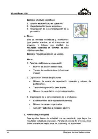 10
Microsoft Project 2010
Ejemplo: Objetivos específicos:
1. Apiarios establecidos y en operación
2. Capacitación técnica de ap·icultores
3. Organización de la comercialización de la
producción
c. Metas
Son las medidas cualitativas y cuantitativas
(que pueden medirse· en el transcurso del
proyecto) e indican, con claridad, los
resultados esperados en términos de cada
objetivo específico.
Ejemplo: Proyecto apícola en La Merced.
Metas
1. Apiarios establecidos y en operación
• Número de apiarios establecidos.
• Tiempo de establecimiento (número de
meses)
2. Capacitación técnica de apicultores
• Número de cursos de capacitación (duración y número de
participantes).
• Tiempo de capacitación y sus etapas.
• Número de capacitados en ·ejercicio productivo.
3. Organización de la comercialización de la producción.
• Establecimiento de la organización (tiempo).
• Número de canales organizados.
• Atención y cobertura a mercados objetivo.
d. Actividades principales
Son aquellas líneas de actividad que se ejecutarán para lograr los
resultados y objetivos propuestos. Para la coherencia del proyecto, debe
haber una relación lógica entre los objetivos y las actividades.
Programa Nacional de Informática
 