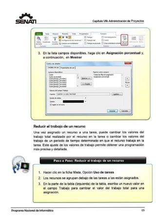 Capítulo VIII: Administración de Proyectos
tsblos C-.:od,{cul•
Oc 1tll0
Fo..-mato
R!rurso
CoJ.Jnna.s At.ignaaén
3. En la lista campos disponibles, haga clic en Asignación porcentual y,
a continuación, en Mostrar
Estilos de detalle
Detalles deuso 1Propiedades deuso 1
' ¡)mpoo di!lponiblea:
Costo
Costo acunulado
Cooto presup_previstol
Costo presup_previslú3
Cccto pre:up_previ!lto4
Costo presup_previsto6
Costo pre¡up_previslú9
Valores del campo Trabajo
Fuente: 1cal1br111 pto, Normal
Eondode celda:
D 1 Mostra- >> J
1 <<Ocyltar J
Reducir el trabajo de un recurso
M2otrar cotooconf)Oo:
Todas las fil•s de a1lgnadón
Asionadón corcentual
EJMnver
T0
1 [ Cf!nber... 1
1 Aaptar 11e.na.la< 1
Una vez asignado un recurso a una tarea, puede cambiar los valores del
trabajo total realizado por el recurso en la tarea o cambiar los valores del
trabajo de un período de tiempo determinado en que el recurso trabaja en la
tarea. Este ajuste de los valores de trabajo permite obtener una programación
más precisa y detallada.
Paso a Paso: Red,ucir el trabajo de un recurso
1. Hacer clic en la ficha Vista, Opción Uso de tareas
2. Los recursos se agrupan debajo de las tareas a las están asignados.
3. En la parte de la tabla (Izquierda) de la tabla, escriba un nuevo valor en
el campo Trabajo para cambiar el valor del trabajo total para una
asignación.
-- - -
Programa Nacional de Informática 171
 