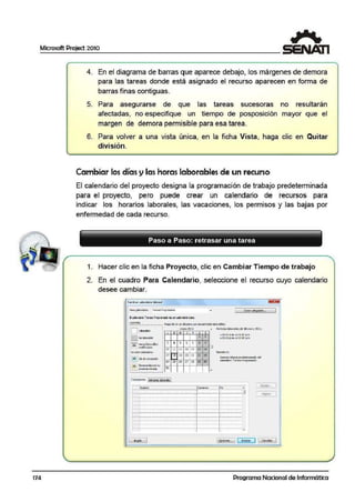 Microsoft Project 2010
174
4. En el diagrama de barras que aparece debajo, los márgenes de demora
para las tareas donde está asignado el recurso aparecen en forma de
barras fünas contiguas.
5. Para asegurarse de que las tareas sucesoras rno resultarán
afectadas, no especifique un tiempo de posposición mayor que el
margen de demora permisible para esa tarea.
6. Para volver a una vista única, en la ficha Vista, haga clic en Quitar
división.
Cambiar los días y las horas laborables de un recurso
El calendario del proyecto designa la programación de trabajo predeterminada
para el proyecto, pero puede crear un ca1
lendario de recursos para
indicar los horarios laborales, las vacaciornes, los permisos y las bajas por
enfermedad de cada recurso.
Paso a Paso: retrasar una tarea
1. Hacer clic en la.ficha Proyecto, clic en Caimbiar Tiempo de trabajo
2. En el cuadro Para Calendario, seleccione el recurso cuyo calendario
desee cambiar.
C'-dlmbiw colem:l41'io ~bo•el ~
Pu&fllbid«O: T~rec~Progrcm:1d1>
- 1 O ecr-colea.d.!f'k:i,•• 1
a QP.ndl'b r;na,?l'0'.11i ll"6.la' ~ wlwt:nf3irb llSGe,
'""""'' HaoadeE1l tA'Id'apra t ei 9.IS1Xrldó:i6iborati~..··-........·-.............
' ..··-·· . 1?1"e'O 20j t Pe"bdoe laOOra~dej 18enero i.'Oll;
: ; : l.'lb:lr~~
.
" . . L M
"' ' '
y s o.··-- ~
¡¡· ·; ~l~k
.
1 1
t , ..oo:oo .).rn..:i o1:00 p.m•
.. . '
' • OJ."OC p.m.o01:00 p.m.
: i ._.J
1:u~ H::taslabo•alkf ! 3 • 5 6 1 a
'. :J!L_.Jmod~cadae ; 10 11 12 13
" IS ,.; En este ~no:
¡ eaiadoeru.
' l7 18 19 20 21 n IS··-·· Semcr.a!11bO'd pre~IMnr.:id~ del: ¡31 ¡Ciode<el!tQ)ó5n 1
¡ t. - . ~ 14 25 26 27
" 2·~ ;o ailcn:bio 't'11re11$Prog111m:id1>'.
::3·j ; Sernsus bbtr111lrc -! ' - ' P"'Cd b:r . o&.
' 91: '..-.: ~ n n
• -" · ·-·········-.......... •• J
e«cooonca 1~labcoló!i:I
1N11nbr e C<rn~» [ñ , •
~t...
1
- .....:..........·········-·········-··········;.................j..................(31
9.!J>"' 1~ ................·· · · ·····-· · ··· · · ··~ · ··· · · ..·· ········- ·······: ·········-·······
- ........................-·..-...• ·.......... .................~· ........." ........~ ·························-·········-·········- .· · ·· - ·· -·· · ···· · ~..·················
.........................-··................."
..................·-..................~ ·························-··············..···· ······-···········<-·················
!---.·························-·········-·········- ······· · -· ·······~-· · ·······-·······
- ····················- ···-····-·············· ..................,..,.........-........·-.........................-·........• ·.......... · · - · ··· -· · ······ ~·· ··· · · ·· - · ·· · ·· ·
.......................................-....." .................,..................
-
1 •ll!'lo 1 [9J<i.-n... 11
·-l (. C:ncd111 l .
Programa Nacional de Informática
 