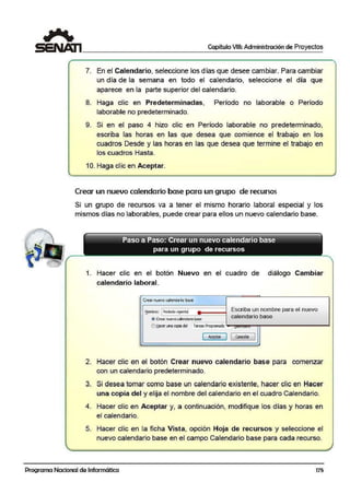 Capítulo VIII: Administración de Proyectos
7. En el Calendario, seleccio:ne los días que desee cambiar. Para cambiar
un día de la semana en todo el ca:lendario, seleccione el día que
aparece en la parte superior del calendario.
8. Haga clic en Predeterminadas, Período no laborable o Período
laborable no predeterminado.
9. Si en el paso 4 hizo clic en Período laborable no predeterminado,
escriba las horas en las ·que desea que comience el trabajo en los
cuadros Desde y las horas en las que desea que termine el trabajo en
los cuadros Hasta.
10. Haga clic en Aceptar.
Crear un nuevo calendario base para un grupo de recursos
Si un grupo de recursos va a tener el mismo horario laboral especial y los
mismos días no laborables, puede crear para ellos un nuevo calendario base.
Paso a Paso: Crear un nuevo calendario base
para un grupo de recursos
1. Hacer clic en el botón Nuevo en el cuadro de diálogo Cambiar
calendario laboral.
Crear nuevo<alenda'io base
Escriba un nombre para el nuevo~omi>re: 1Periodo vigente!
calendario base@ Crearnuevocalendario b.ase
Ot!acer una copia del Tareas Programada -
[ Aceptar
J 1 cancelor 1
2. Hacer clic en el botón Crear nuevo calendario base para comenzar
con un calendario predeterminado.
3. Si desea tomar como base un calendario existente, hacer clic en Hacer
una copia del y elija el nombre dei calendario en el cuadro Calendario.
4. Hacer clic en Aceptar y, a co111tinuación, modifique los días y horas en
el calendari·o.
5. Hacer clic en la ficha Vista, opción Hoja de recursos y seleccione el
nuevo calendario base en el campo Calendario base para cada recurso.
Programa Nacional de Informática 175
 