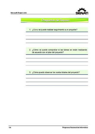 Microsoft Project 2010
176
1. ¿Cómo se puede realizar seguimiento a un proyecto?
2. ¿Cómo se puede comprobar si las tareas se están realizando
de acuerdo con el plan del proy.ecto?
3. ¿Cómo puedo observar los costos total·es cilel proyecto?
'
Programa Nacional de Informática
 