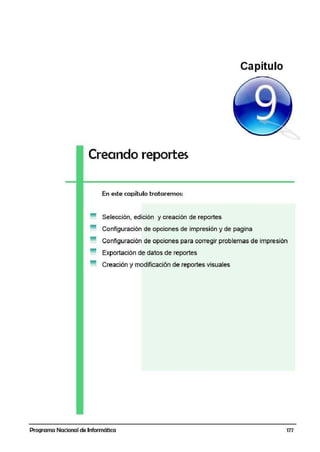 Capítulo
Creando reportes
En este capítulo tratairemos:
Selección, edición y creación de reportes
Configuración de opciones de impresión y de pagina
Configuración de opciones para corregir problemas die impresión
Exportación de datos de reportes
Creación y modificación de reportes visuales
Programa Nacional de Informática 177
 