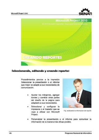 Microsoft Project 2010
178
Seleccionando, editando y creando reporte$
Procedimientos previos a la impresión
Seleccionar la presentación o el informe
que mejor se adapte a sus necesidades de
comuniicación.
• Ajustar los márgenes, agregar
bordes y cambiar otras partes
del diseño de la página para
adaptarlo a sus necesidades.
• Seleccionar y configurar la
impresora o el trazador que se
vaya a utilizar con Microsoft
Project.
Fig. analizando la infomiacion del reporte
• Personalizar la presentación o el informe para comunicar la
información de la manera más eficaz posible.
Programa Nacional de Informática
 