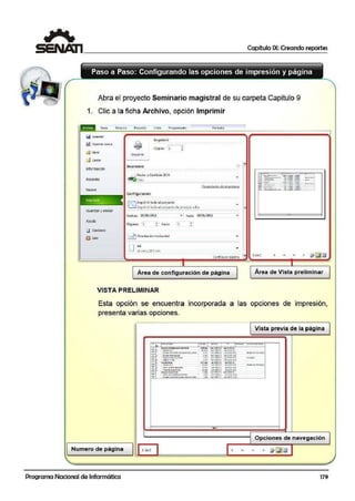 1 Capítulo IX: Creando reportes
r
,,,
¡·
' ...(
Paso a Paso: Configurando las opciones de impresión y página
~ .,. , Abra el proyecto Seminario magistral de su carpeta Capitulo 9
/
1. Clic a la ficha Arch1ivo, opción Imprimir
Tarea forro.atoRe-cu no Proyerto Vista Pro9ra1nadc1
IQGu:.,:o,:,~~~-;;;::::::::::::::::::::::::::::::::::::::::::::;::;:~¡;::;::;::;;;::::::::::::::::::::;;;J'
lmp,imir
lt! Gual'Clilf COflt O
c3' Atrir
d Cerrar
tnformación
Reci~nte
1mp~
GUardar~· " nviar
fi;) Opc.ionti
ij ~llr
CopiaS! '1
ln"l¡:irimit
lmpr~Or'Q
~.J.!. Enviilt a Oneflote 20io
~ li'5to
A
•
Proo1rdndr.. tic 1mnrr2r.1
ConfiguraciOn
¡¡:;=") Crnprimir lodo el proyecto
lL.::d Cm¡:uimittodo @Ipto}l!!C'tO di! pnocipio .e fin
.... hasta 18/01/:2011 •
Póginos: l
l bOrientación hotiiont.al
Área de configuración de página
VISTA PRELIMINAR
l d cl
Área de Vista preliminar
Esta opción se encuentra incorporada a las opciones de impresión,
presenta varias opciones.
Vista previa de la página
• ~ r ··- 1 ~-1 -·· 1 ~
1 - r ·--
-;- ' <.>- .............- . ( Cf<r•' - u.u.pct ...t.llllfl;.
'""Wff' > l(iii,. ....; 10)1111. .--..i:.111ru
~··- ~· :"'_._.._, __ ·- ~'.''"""'" ~~':' ·
..._ ......_i::.l
~ :01!.'*' - "'· ~ ... ......::":.r.:1 ,..=!!•
·-···-····-· ·- ..............~
-".m>'". ·~I> ...~~-....
· ~
_,,..;.,.,.. <U. ;¡.,o¡ " >
~.......... ~··
..lA1+,11;.l u.[~r.
;
.;;....,.... .... - '-'!.'!'" .-:-'Y'":• ..,,,_ - ~-.-...~
---~ ..._....,,......., ....., ...,...,.,.,_, ......,,..,...º!Ir ~ 1.-....-..oi..~.... :..... v.:•..:¡;..: ,,,, 1-1,tllrt!.l
:;¡: --..-·- ·- ,_,.,......,,. _,,.....,....
..............~....·-· ..• ................ ........,..,.:...
""'
,......,._...,........,...,_...,...........,... .•, '"a''~IJl 'I ......wtrrt: 1
-· Opciones. de navegación
Numero die página 1 del
• • • • !7-~rm
Programa Nacional de Informática 179
 