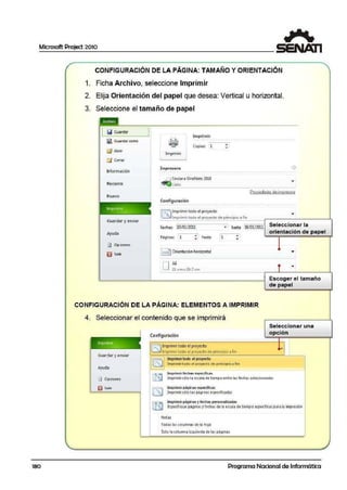 Microsoft Project 2010
1
180
CONFIGURACIÓN DE LA PÁGINA: TAMAÑO Y ORIENTACIÓN
1. Ficha Archivo, seleccione Imprimir
2. Elija Orientación del papel que desea: Vertical u horizontal.
3. Seleccione el tamaño de papel
l!,;;I Guardar
(il Guardar como
(!3 AbMr
Lj Cerrar
lnform.ación
Reciente
Nuevo
Imp~
Guardar y erwiar
Ayuda
[j¡) Opciones
1§ Salir
Irmprimfr
Imprimir
Copias: l1
lmpre•ora Q
-~Envioro OncNotc2010
~ Listo
Configuración
liT!lmprimir todo el proyecto
Prooiedacfes deimpresora
~ lmprimirtoCo el proyecto de princip!'o a fin
Fechas: 1
10/lll/2011
Págrna;: 1 "" hasta
•
1 j Ori~ntacióm horizontal
DA4
21 cni x 29.7cni.
1
• , hasta 'lB/Ol/20ll Seleccionar la
•
•
orientación de papel
..
Escoger el tamaño
de papel
CONFIGURACIÓN DE LA PÁGINA: ELEMENTOS A IMPRIMIR
4. Seleccionar el contenido que se imprimirá
1
lm~
Guardar y enviar
Ayuda
l;;J Opciones
¡¡;jJ s:a1ir
Configuración
liE"i Imprimirtodo el proyecte
~ Imprimir todo el proyecte de principio a fin
Imprimir tooo el p<0yecto
lmprimirtoclo el p1oyed o de prin<:ipio a fin
!lmprin1-ir fech.cu C:JPC'C'Ífi<:o.~
Seleccionar una
opción
Jmprin1irsólo l·a escala de tiempo entre las fe<:hai seleccio.nadas
llm1JrimIrpáoinas esoedficas
Imprimirsólo 1as páginas especificada~
Imprimir páginas yfechas personat:iízadas
Especifique páginas y fechasde la e.scala de tiempo espedicas para la impresión
Not.as
Todas l~s columnas de la hoja
Solo la colUJmna iiquierda de las pilginas
Programa Nacional de Informática
 