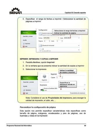 Capítulo IX: Creando reportes
5. Especificar el rango de fechas a imprimir I Seleccionar ~a cantidad de
páginas a imprimir
Configunación
- Seleccionar el rango de fechas a imprimir
- Indicar la cantidad de página.I ~ lmpñmirtodoel p
~ lmprimfft(Jdo el pr.'°""t!!ill'll!i!'l'Oll~'l!'l"'--"ii"---------
Guardar y enviar
F~ha5: 10/01/2011
Ayuda
• hasta•
1:) Opciones
~ Ori•niacl6n hor!z.ontal
DAA
21 cm"29.1 cm
1
• h!a!ta 18/01/2011
•
•
IMPRIMIR: IMPRESORA Y COPIAS A IMPRIMIR
1. Pestaña Archivo, opción Imprimir
•
•
2. En la ventana que se presenta indicar la cantidad de copias a imprimir
3. Seleccionar la i1
mpresora
Indicar la cantidad
de copias a imprimir
lmp~
Guardar y enviar
Ayuda
lmprttmir·
Impresora
Imprimir
,.---~
Copias: 1 :
Especificar la
impresora don,de se
imprimirá
Enviar a OneNotelOlO
Lrno
0
•fU Opciones
~ ·sa11r Propiedades de ínnprsora
Nota: Considere el uso de Propiedades de impresora, para escoger la
calidad de impresión, e·I color, etc....
Personalizar la configuración de página
Esta opción nos permite· especificar características más específicas como
tamaño de página, márgenes, encabezados y pies de páginas, uso de
leyendas y vistas en la impresión
Programa Nacional de Informática 181
 