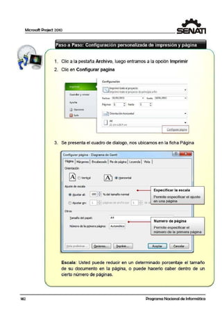 Microsoft Project 2010
182
Paso a Paso: Configuración personalizada de impresión y página
1. Clic a la pestaña Archivo, luego entramos a la opción Imprimir
2. Clic en Configurar pagina
Configuración
lm~ liiT't Imprimir todo el proyecto
~Imprimir todo el proyecto de principio afin
Guardar y elilviar
Ayuda
fil! Op ciones
~ S<ili•
Fechas: il0'/01/ 2011
Pág·"'º" 11 ... · hasta 1T
1 j Orientación honzontal
DA4
21 cm x29.7 cm
T h<tta •18/01/2011 T I
Configurarpágina
3. Se presenta el cuadro de dlialogo, nos ubicamos en la ficha Página
Configurar pági na - Diagrama d e Gantt I TJ ~
Página !'Márgenes ] Encabezado ] Pie de paginal Leyenda l Vista l
Orll!!lltadÓll
l..A! O Ver1i!;!!I [El ~ Horizontal
Ajuste de escala
- Especificar la escala
l 100 IJ: lo/odel tamaño normal(~ ~ustar al:
Permite especificair el ajuste
O Aiustar ~: ~f:¡páglnasdeancho por ~[:] dea
en una página
Otros
I amaño del papel: A4
Numero de página-
Número de la ll[imera página: 1Aut'omáticol Permite espectficar el
núm,ero de la primera página
!~staprefi~nM.,. 11Qpóorn!S.. . J [ ¡¡nprimir.. .
1 l::::;.;.~:::::J [ Cancelar 1
-
Escala: Usted pue·de reducir en un determinado porcentaje el tamaño
de su documento en Fa página, o puede hacerlo caber dentro de un
cierto número de páginas.
Programa Nacional de Informática
 