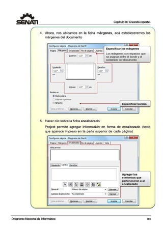 Capítulo IX: Creando reportes
4. Ahora, nos ubicamos en la ficha márgenes, acá estableceremos los
márgenes del documento
Configurar página - Diagrama di! Gantt
Especificar los márgenes
P~ [.~~~] El'i~!!?Ado1Ple de ~a JLey!llda1
l¡QUierdo:
11.z1 lffi
cm
Infi!riior: !1.27 11!'.J cm
Bordes en
@ c.ada págWia
Paginas e¡¡!Enores
O ~una
[Ylsta prelirnmr... ' [ ~nes... J [ !mprimt..· J
Qeredio:
Los márgenes son espacios que
se asignan entre el borde y el
contenido del documento
l1.21Jffi
cm
Especificar bordes
1 Aceptar Cancelar
5. Hacer clic sobre la ficha encabezado
Project permite agregar información en forma de encabezado (texto
que aparece impreso en la parte superior de cada página)
Configurar página - Diagrama de Gantt l 'i) ~
Página f Márgenes ![~~~]]!Ple de P9ia1Leyend.a 1Vista f
Vista previa:
Iz~da 1 Ct!ntrO 1Derecha 1
Agregar los
elementos que
~ [il ~ [i] @] ~ [jJ
pertenecerán a al
encabezado
General: Nírnero de pagina • ( ~re_gar I
Qimpos.de proyeoto: % completado • 1AQcegar )
[ :t~eilfflf1ilr... ¡ 1Qpciones... 1 1 ~p... 1 1 Aceptar
J 1 Cancelar 1
~
Programa Nacional de Informática 183
 