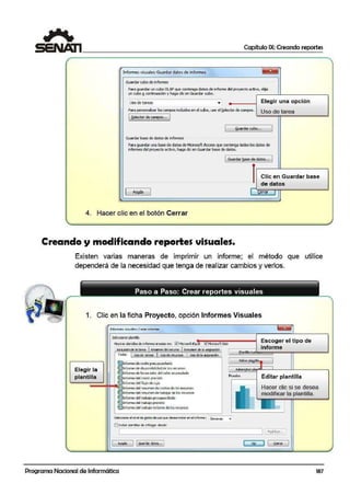 1 Capítulo IX: Creando reportes
Informes visuales:Guardardato5 de informes ~
Guardar cubo de informes
Para guardar un cubo OLAP que contenga datosde informe del proyecto activo, elija
un cuboª continuación y haga die en Guardar cubo.
Uso de tareas • Elegir una opción
Para personalizar los campos induidos en el cubo, use el S,elector de campos.
Uso de tarea
( §.elector de campos.... 1
1
1 ~uard.ar cubo... 1
Guardar base de datosde informes
Para guardar una base de datos de MicrosoftAccess que contenga todos los datos de
infurmes del proyecto activo, haga dieen Guardar base de datos.
1Guardar !l.ase de ~atos... ]
l Clic en Guardar base
de datos
1 AyY,da 1
f, cerrar
'
4. Hacer clic en el botón Cerrar
Creando y modificando reportes visuales.
Existen varias maneras de imprimir un informe; el método que utilice
dependerá.de la necesidad que tenga de realizar cambios y verlos.
Paso a Paso: Crear reportes visuales- - - - - - - - - - - - - --
1. Clic en la ficha Proyecto, opción Informes Visuales
Elegir la
plantilla
tntOrrre: 1;isuales! Crear informe
Stlcc<ionarplantilla
M:>strar Dl:ntllas de tnfo1mes creadaseo: ~McrosoftEgtel Mlaa>oft XJSlo
Re:S.Jrren de B tare¡;¡¡ Resumen ~.rerurso Resunen dela asignaadn J
rodos uoo-de rareas uso de 1eOJrsGS uso de la aiSIQnadón
~Informede costo pres.Jpoa:rlado
~Jnfom-.e de dis;ponibili:lad de !os1ecursos
~Informe de ho10:> ot1~ del v~lor ocun1ulodo
e,1antilla nu
Adnm~tJar pka
Escoger el tipo de
informe
l'lucslro Editar plantilla~Informedel costo ¡>Ce'irto
....,~~"':::::::::.,,¡+~~Informe del flujo de ctj4
Informedel resumen d~e costos deios recursos
~Informe del resumen d!ecrabajo de los recu1sos
~Informedel trobojo pr:supucst:Jdo
Hacer clic si se desea
modificar la plantilla_
~Informe del t1abajo pr:-visto
~Infomie d€l t1abajC>retantede los recu1sos
Selecóone el nivel de s!,atoi:: ce uoo que,desea indur en el informe·: :xrn.::nos ,.
Ellndu,.¡:iantflas de 1r1furme~ desde:
~-Av_ud_•~ li;ua-daKs... J r::;.¡¡¡::::::] 1 Cem•
Programa Nacional de Informática 187
 
