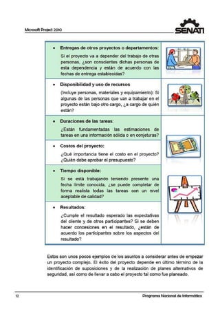12
Microsoft Project 2010
·• Entregas de otros pro·yectos o departamentos:
Si el proyecto va a depender del trabajo de otras
personas, ¿son conscitentes dichas personas de
esta dependencia y están de acuerdo con las
fechas de entrega establecidas?
• Disponibilidad y uso de recursos
(Incluye perrsonas, materiales y eq¡uipamiento): Si
algunas de las personas que van a trabajar en el
proyecto están bajo otro cargo, ¿a cargo de quién
están?
• Duraciones de las tareas:
¿Están fundamentadas las estimaciones de
tareas en una información sólida o en conjeturas?
• Costos del proyecto:
¿Qué importancia tiene el costo en el proyecto?
¿Quién debe aprobar el presupuesto?
• Tiempo·disponible:
Si se está trabajando teniendo presernte una
fecha límite conocida, ¿se puede completar de
forma realista todas las tareas con un nivel
aceptable de calidad?
·• Resultados:
¿Cumple el resultado esperado las expectativas
del cliente y de otros participantes? Si se deiben
hacer concesiones en el resultado, ¿están de
acuerdo los participantes sobre los aspectos del
resultado?
••
•
Estos son unos pocos ejemplos de los asuntos a considerar antes de empezar
un proyecto complejo. El éxito del proyecto depende en último término de la
identificación de suposiciones y de la realización de planes alternativos de
seguridad, así como de llevar a cabo el proyecto tal como fue planeado.
Programa Nacional de Informática
 