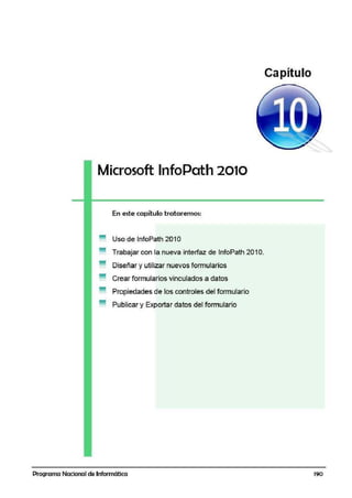 Microsoft lnfoPath 2010
En este capítulo tratairemos:
Uso de lnfoPath 2010
Trabajar con la nueva interfaz de lnfoPath 20·1O.
Diseñar yutilizar nuevos formularios
Crear formularios vinculados a datos
Propiedades de los controles del formulario
Publicar y Exportar da.tos del formulario
Programa Nacional de Informática
Capítulo
1'90
 