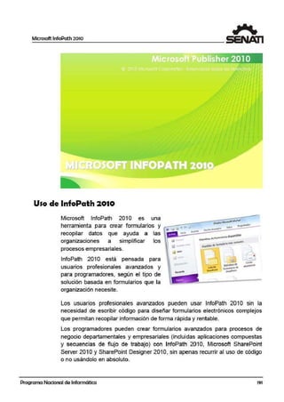 Microsoft lnfoPath 2010
Uso de lnfoPath 2010
Microsoft lnfoPath 2010 es una
herramienta para crear formularios y
recopilar datos que· ayuda a las
organizaciones a simplificar los
procesos empresariales.
lnfoPath 2010 está pensada para
usuarios profesionales avanzados y
para programadores, según el tipo de
solución basada en formularios que la
organización necesite.
-
)
Los usuarios profesionales avanzados pueden usar lnfoPath 2010 sin la
necesidad de escribir código para diseñar formularios electrónicos complejos
que permitan recopilar información de forma rápida y rentable.
Los programadores pueden crear formularios avanzadlos para procesos de
negocio departamentales y empresariales (incluidas aplicaciones compuestas
y secuencias de flujo de trabajo) con lnfoPath 2010, Microsoft SharePoint
Server 2010 y SharePoint Designer 2010, sin apenas recurñr al uso de código
o no usándolo en absoluto.
Programa Nacional de Informática 191
 