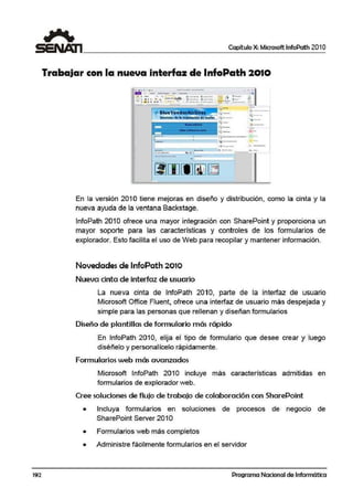 Capítulo X: Microsoft lnfoPath 201 O
Trabajar con la nueva interfaz de lnfoPath 2010
.. oll lJ't ". - - - - • •
--- -- -- ..... •- .. . .,___ •ii.i.... j ,,_. /'¡
.. . , 1 ··~ r--Al9b .J.:--- · - . · - """'
- ,••••,,. - - •-- .-- ~-==-- ,...___ .=.
- . -
¡•~..,...."'-,-_-·.
¡·- - -11;~ • ' .•
- -- - -- --- - --
...-
----.-
--J -
¡¿---
·~-•
·-··-·-• -
r--- - - ·- - J-·--- .. -
. -~-- ,·~-
- .---- .-·--· ·-- - ...:g
--- --•
En la versión 201 O tiene mejoras en diseño y distribución, como la cinta y la
nueva ayuda de la ventana Backstage.
lnfoPath 201Oofrece una mayor integración con SharePoint y proporciona un
mayor soporte para las car.acterísticas y controles die los formularios de
explorador. Esto facilita el uso de Web para recopilar y mantener información.
Novedades de lnfoPath 2010
Nueva cinta de interfaz de usuario
La nueva cinta de lnfoPath 2010, parte de la interfaz de usuario
Microsoft Office Fluent, ofrece una interfaz de usuario más despejada y
simple para las personas que rellenan y diseñan formularios
Dis.eño de plantillas de formulario más rápido
En lnfoPath 2010, elija el tipo de formulario que desee crear y luego
diséñelo y personalícelo rápidamente.
Formularios web más avanzados
Microsoft lnfoPath 2010 incluye más características admitidas en
formularios de explorador web..
Cree soluciones de flujo de trabajo de colaboración con SharePoint
• ~ncluya formularios en soluciones de procesos de negocio de
SharePoint Server 2010
• Formularios web más completos
• Administre fácilmente formularios en el servidor
192 Programa Nacional de Informática
 