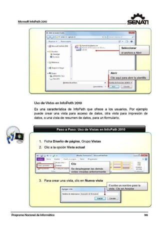 Microsoft lnfoPath 2010
S O.bñr en modaDiseña
l. ~-·
co 1 << Extras 11 Capftulo 10 • l -'t JI 8utcorCoctiuic~O PI
Or9~r1rzar • Nuet4'1 c,;1pe1;a ~:: . EiJ o
"1 [fJ ~'1ic1osoft lnfoPathtolO
A
( J ¡=-1Plantilla Empleados.xsn
~ ºl4n1rta deforn)tal;;node Mlcros... Seleccion ar
'-" 5.ll6J<ll
• U- Favorilos
el archivo a Abrir[i Oescar93s
~ Ese1ito1io
"
~ eij Bibliotecas:
r- ~ G1upoeoel hoga1
,..
• l"il Equipo Abrir
' " WINDOWS 7(C:)
Clic :aquí para abrir la plantilla• o Datos<O:)
'
Nombredeaichivo: .. lantilla~ deJ0<mu!ario.elelnfol • I
Herramientas ~
Abrir
1 CMlcel-11•
1
-
Uso de Vistas en ~nfoPath 2010
Es una característica de lnfoPath que ofrece a los usuarios. Por ejemplo
puede crear una vista para acceso de datos, otra vis.ta para impresión de
datos, o una vista de resumen de datos, para un formulario.
1. Ficha Diseño de página, Grupo Vistas
2. Clic a la opción Vista a.ctual
(Diseño) Fcrmulario2 · Microsoft JnfoPath
•/rsta:
lnic.10 Insertar Diseño dt pagina 1 Oa!os Prog•amador
• Confiourar riátiina
~ist¡s.:
Clic
Se desplegaran las demás
vistas creadas anteriormente.
3. Para crear una vista clic en Nueva vistaJ
Agregar vista
Nombre de vistanueva: 1Imp-esión de formulario!
1 AceR!a' 11
Programa Nacional de Informática
······-··- 1:...~ -· .... Encabtz.
piE< pilg.
Eflcabendos:
Escriba un nombre para la
vista. Clic en Aceptar
1
1
Caicelar 1
195
 