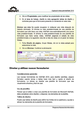 196
Capítulo X: Microsoft lnfoPath 201 O
4. Clic en Propiedades, para modificar las propiedades de las vistas.
5. En el área de trabajo, diseñe la vista agregando tablas de diseño y
controles para que el formulario presente un contenido en esta vista.
Eliminar una vista No puede recuperar ni restaurar una vista después de
haberla eliminado. Si elimina la vista ¡predete,rminada de una plantilla de
formulario que sólo tiene una vista, lnfoPath crea automáticamente 1una nueva
vista predeterminada. Si ·elimina la vista predeterminada de una plantilla de
formulario que tiene varias vistas, lnfoPath asignará el estado de vista
predeterminada a la siguiente vista de la lista de vistas en el panel de tareas
Vistas.
1. Ficha Diseño de página, Grupo Vistas, clic en la vista actual para
seleccionar la vista.
2. Clic en Eliminar. Confirme la eliminación
[ni!Co Cn~M:ir Di ~~ño de. pigin:ii ~tos Proor~rr.-adot
Ll 1·········r==i··········Vista: ~ Nueva vista .,.
, Irnprc~ión de fo.. . '"' ~ El1min:ir
•/1sla 1 (p redeterminadaJ onfigurar p-ilg1na
Impresión d~ forn1~lat~C! 1- ---J Seleccionar una vista. luego
clic en eliminar.
Diseñar y utilizar nuevos formularios
Consideraciones generales
.....,
~
·······-· ···---·-- :~
Temas
Las nuevas herrmientas de lnfoPath 2010, para diseñar plantillas, asignar
formatos usando temas o tablas hace mas facill y rapido el diseño de
formularios. Lo idóneo ·es diseñar una plantilla de formulario que sea
visualmente atractiva y fácil de usar.
Uso de plantillas
Pensar que al editar o crear una plantilla de formulario de Microsoft lnfoPath,
debe oonsiderar cómo diseñar, o disponer, los elementos de la plantilla.
Tablas de diseños
Puede usar tablas de diseño para definir los límites de la cuadrícula y ayudar a
alinear los elementos de la plantilla de formulario.
Programa Nacional de Informática
 