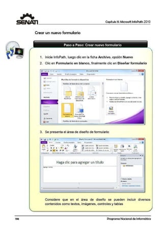 198
1 Capítulo X: Microsoft lnfoPath 201O
~-------------------------------~
Crear un nuevo formulario
1. Inicie lnfoPath, luego clic e1n la ficha Archivo, opción Nuevo
2. Clic en Formulario en blanco, finalmente clic en Diseñar formulario
Microsoft.lrifoPath
fnido tnsertilf Oiser)ode p~91na o.a101. Pro9 1amador
r..1 C i!UOI
Reciente
Nuevo
-
A)•Uda
h1a Opc!on~
&j S;,lir
Plantillas- d~ formul•rio disponibles
Planti!la.s deformul.i!no más romunes
- 1
'
l isto) de
Shar<!Point
8ib!iolC(ll de
foonulorios d$:
Sh-.ir¡:Point
FO«rlularioen Form ulario en
~aneo bl.;in~o OnfoPaith
f;U.,)
Plantillas de formulado avanzadas
Correo
ele.:t16nico
=
!Formulario tt1 blanco
Permite elegir·un di,;eli)o, a9rega1conllo!e; Cfeatr
rcglaisy aplicar formato.
Publicaren SlharePoini o en una uliicaciónde red.
3. Se presenta el área de diseño de formulario
"" 1Id <> ., "' ~ [• (Oi.1:6'0) Formulario-3 • ft.li.cro~oft lnfoPath ~~11!1
lllB ""= tris.: rt,.r Di:.tño d~ p-119i1:1= O:idos P109u1?r1ado1 ,,. o
iS l'> ¡Co11bri ·ho • 'V
Ñ li!" Cuadro detfl10 !~ Cuad1o lltleitto,.•
~ ~ ~
~43 )f K ~ ~ 1 ~ ... 4 · fil! cuadre d"c 11st~ ... J1I cuaaro <omoena... - -P(9~r EstllOS - o;orco<)r i:idfllll'llS1rDr Edieion fl~ú)
v =~= ~~ ~!e Ei (.flS!ll,) de VClifl(.,, @ Boton de op<tón. - - - := .. raÍptdO -
. r~9[11 • 1t9 t1111 - p rn111- - -
Porta:i;;ipe1ts. Oar(.ot'l'!ltlto al teirto • Estllos d~ rucrne tontcolr.
'· Ri!Qlai Foun111ano1
<
• Campos - X
illi"Disffe ui c-~o poro C!O"C!>!l'b el
fur1111.1b1io.
Haga clic para agregar un título c.'""°"
-------------------------------···-···-----·-------------·-----;re~rtabtas
la miSCauni>OS
[lr~~ ~tale:
Ac:x:io.ie~
1 flO'.'e,W<I' catnt<o
• AW'irl$lrar c:ireldco:s: de &tcos••
'" . ' ' .•
Considere que en el área de diseño se pueden incluir diversos
contenidos como textos, imágenes., contro1es y tablas
Programa Nacional de Informática
 