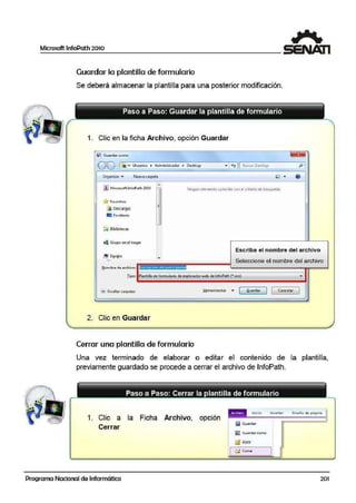 Microsoft lnfoPath 2010
Guardar la plantilla de formulario
Se deberá almacenar la plantiHa para una posterior modificación.
1. Clic en la ficha Archivo, opción Guardar
U , GuQ!rdar co:mo
OO l1':"""" Usuarios. • Administr.ador • Oes-lctop ~ +,. 1 8c,;ca1 Desttcp P 1
Organizar • Nue1a carpeta
~ Microsoft JnfoPath 2010
'r/:r Favoritos
l:;t Descargas
lm Escritorio
Gi Bibliotecas
~ Grupo enel hogar
NingUn e:lemE:ilto coincide con el c1iterio ,de búsqueda.
I~ Equipo
Esc.riba el nombre del archivo
Seleccione el nombre del archivo- - -~ - -- - --
t!om bre de archivo;: lnscri iOn d~I Artici ni'~
I ipe>: Plantilla de formulario deexploradorwei> de!nfoRath (".xsn)
' Ocultar carpetas J:Jeirramien.tas ,. [ .Guardar ) 1 Ca·ncelar
2. Clic en Guardar
Cerrar una plant~lla de formulario
Una vez terminado de elaborar o editar e!I contenido de la plantilla,
previamente guardado se procede a cerrar el archivo de lnfoPath.
1. Clic a la Ficha Archivo, opción
Cerrar
Programa Nacional de Informática
.Inicio Jn;.ertar D·iseño dE pi.gina
l!Q Gwardar
~ Gt.Jordor como
123 Abrir
[j Cerrar
201
 