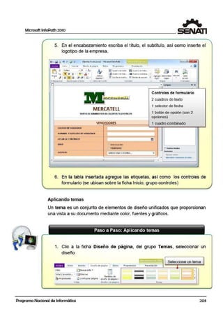 Microsoft lnfoPath 2010
5. En el encabezamiento escriba el título, el subtítulo, así como inserte el
logotipo de la empresa.
(Dis,iio) fo.rmul1111ol • Micrcsoft.JnfoPath
Estiios
tipidos •
Estilos dt tumtc
li! coad10 de texto ~ CU3dfo <1t tt i<la ...
~ Cu..id1Dd e !i~lll .. oca Cu11d10 combin.t1... • I
9 (os dh1deverifrc.., 0 9oión deooc10n "';'l
•
~ ~ ~
Aorco~r .A1.:11111niltr.l1 Edición
regla.• reofas ""'
Vist;:.
proiio
FClfr!UI3!1o
..)(
01--------------------------~,"" G;mpot
~-~~-------~~~
MERCATELL
VENTA DE SUMINSl!ROS DE EQUIPOSTELEFONICOS
VENDEDORES
CODIGODEVENDEOOR
NOMBRE YAPEWDO OEVENDEOOR
l'fCllADECONTRATO
SEXO 'JM~SCIJLINO
----·--·· -·----------··-- ............... --~- ..--OIS7Rl1V
"'
Controles de formulario
2 cuadros de texto
1 selector de fecha
1 botón de opción (con 2
opciones)
1 cuadro oombinado
I~Moc:trar deta6?s
6. En la tabla insertada agregue las etiquetas, así como los controles de
formulario (se ubican sobre la ficha Inicio, grupo controles)
Aplicando temas
Un tema es un conjunto de elementos de diseño unifica.dos que proporcionan
una vista a su documento mediante color, fuentes y gráficos.
Paso a Paso: Aplicando temas
1. Clic a la ficha Diseño de página, d!el grupo Temas, seleccionar un
diseño
!Miji'iij 1111c10 Insertar j 01sefio de oáolll~ 1
Ll
oa1os Proo1amado1 r.
Vista:
Vhta .!! (prcdcfe1,., ~ l}5af limih ll
~ Prop1e<1adts ~ connourar1>áo1na
VUta
Programa Nacional de Informática
Plt11,tilk1s de
diseño de página .. lIL -==-'-
DIS'ti10 suepáu na
Seleccione un tema
P1ese11tac16n
=~Ternas
203
 