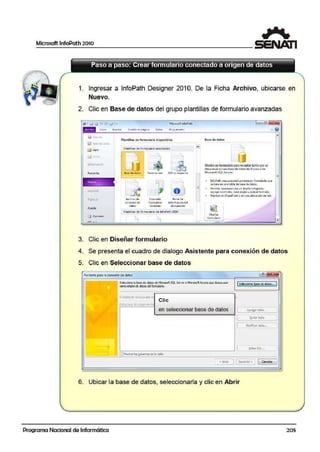 Microsoft lnfoPath 2010
1
1. Ingresar a lnfoPath Designer 201O. De la Ficha Archivo, ulbicarse en
Nuevo.
2. Clic en Base de datos del grupo plantillas de formulario a.vanzadas
liil G1.111 11
Q_ (;IJC1d."I, <U (l(I
~ Abnr
R1:>oente
rut.i ~
Ayuda
g} Opuon~~
MiU060ftJnfoPoth
Plantillas dE fo rmu!ano avanzadas
-
'= :i =~- 1
t ~
- E!j
~
B.e~ doe do11tos Serv1c:10 v.eb XMlo esquem4
rL~
~ =1J ~Archrvo de Con vertir Panel de
cono:i6'1 de iormul~rio infomwción dd
datos oj;;¡ente d O<Wl'l'lilftO
Plannlías .de fo m1ulario de TnfoPa.th 1«17
L
3. Clic en Diseñar formulario
Diseñarun fennutirla para recopilar datos: queSe?
al1nacen<1n en uoa base ded1co-sJe-Ac<en.óde
M.ia05-0lt SQ_l S~iver~
• lofoPath, Cfe3 automátkame!lte un fcunul¿;rio que
sebi1$il en unai tabla de base de dat~.
• Pcrmrte comcnt1Jrcon un df$CñO1ni:cgrodo,
11qrcq1Jr controle'b crc111rctJllJsv1Jp!icor fonnoto.
• Pub!ica1en stl;u·tf>oint o Ell u(la ubicación d~ i~d.
4. Se presenta el cuadro de dlialogo Asistente para conexión de datos
5. Clic en Selecci,onar base de datos
Asi:sltnte p;aralaconexióndedatos [,.'í/ ]85
Selecó:re &.base de dato!I de ~croooA:S>Ql Server01f'1aooo~ iccess q.;e desea u&ar
CQITTD oriocnci: daloi5 d:I furmtiario, ['ii~~~-i~~~~:~~ji¡;~;]
Elotlgon da 1:r.osp.:a:o n1
Clic
•
Estr•J:tu1a tl9i-od;tmde a
en seleccionar base de datos 1 Agreg,ar tabe.,
1 Q.Jtar t.Jia
•
[ Modfcoo kdo•.. 1
[ ~ta-SQL.. 1
li]Mo11h-arlas ~mnoodela tabl3
1
.e; ~tró~
1( Sauimtc >
:1 Ca=lor )
6. Ubicar la base de dlatos, seleccionarla y clic en Abrir
Programa Nacional de Informática 205
 