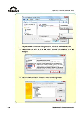 206
1 Capítulo X: Microsoft lnfoPath 201 O
S 1 Seleccionararchivos de origen de datos
0 0 •1.J« Extras • Cap~ulo10 •I~t J IBuscarCapitulo 10'
'
PI
Organizar • Nuevacarpeta ~~~
,. Elil Q
,.
-00 MicrosoftJnfoPath 2010 ~ Ne¡:tuno
~11 crosoft Access Oatabase Seleccionar
= l.OOMS _
~ ~avDritos base de datos
lj. Dcscilrgas
""'
• Escritorio
¡i@I Equipo
l!i1. wtNnnvts1 !0.1·
~
Clic
1 INQevo origEfl...
1
/ En Abrir
N~ombre de archivo: Neptuno • 1Todos los J rgené:soe aatO'~  ,, • 1
!:!crromic:ntoso - 1 Ablll 1 1
Concclor
1
..
7. Se presenta el cuadro de dlialogo con !.as tablas de las base de datos
8. Seleccionar la tabla al cual se desea realizar la conexión. Clic en
Aceptar
Sel~cionar tabla
Nombre
lllll Categorías Categoríasde productos Nepo..m.
ülll Clientes Nombres, direcóones y números de teléfono de losdientes.
fil;¡¡ C~ñias deenvíos Nombres de lascompañías deenvíos y = númerosde teléfono.
lillJ Productos
• "'
Detalles sobl'e los productos, can:tldades.y preaos de cada peddo
Nombres, libJloseinforrnaéónpersonalde losempleados.
Nombre deld iente, fecha de pedido y cobro de cargo para cada pee
Nombres ele oroductos, oroveedores. oredosvunidadesen e'.Xist:en< ~
Aceptar Cancelar
9. Se visualizan todos los campos, clic al botón siguiente
Base~daf.O;; r:Vooof'll..O:ter"vNJCE_:l(lf..~tras~lllb J01"4epwno.~
Sidesea ca'!)b~ labaseóe.d!llOO.~ deencantl~ batedo? datoJ,
Es!JIJ.cruro delCfl):l'Ide dcl,Ds;
E>(íJ'E~
!· <f ld~codo
!·E) A~h:l~
!·0 tlulli:rirc
t.0ca100
: 0Tf•~t'O
;-~ FOO'la100'fl~ntc
:·0 Fedi~c:onl:T.'lom.oón
: 0 O•cooCf'I
.. [ ""eQal't.abl¡,_..
~ ::::= f:!>:I=:=· =:=. ::...=:
"="';~-~~e~."""'""'~~~~~~~~~~~~~· L~-==-==-~~: C1 ,._ .. . (diler S(!....
¡;zj..................,.......
t~,!.~~Ml-'ªt~~~
Programa Nacional de Informática
 