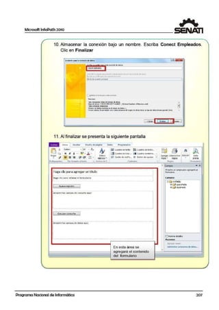 Microsoft lnfoPath 2010
1
10.Almacenar la conexión bajo un nombre. Escriba Conect Empleados.
Clic en Finalizar
AMtcritt ci3r3le<one»ón ded3tM I ~~
Gmmmasmrnr··.,,,,_"'""""Ccn.ed~rJtMM 1
l,.ta~c:th!i~oeaco JOl ccr$tl~r.1;.:J.;;co:ictrro' c.:i~a m ·,1a a «1coi ó-' eia&:s.
~tril.o i.11 '1U1~ p.:. • f= <.t;rr.>i$11Je~...fo.
lslvb dli! conett.ón ¡:nncbal 1
,,
¡,
11
L ~lttwr d cn11i:l 03TD cst!Jo COl"IClCO"I
ReSJmen
rpo~ R.oo.4:1a<rdatos.de la b~ae de dl~s . •8=ede dab: l:TOOO FROJECTAVAlil _l(Eslras'C~lub ¡O~p~o.mtb
~tolll•OlflOD#: En:d.....
».:irnerode la!ibs id.Jid=: m d ai;¡m O: datos: 1
ErMiY~stod-?:.l'tl P'!f""!i:lo:uio o.m&; ~lJm.::.Gd:el~~dedcto:3 Ue~ ti'! tipo diedotes bhorio o-onde{tot, .
[ < ~b-ds
11
11. Al finalizar se presenta la siguiente pantalla
• Inicio 1 lns .:rtar Dato; Proigram;id or
~ Calibti ·- .s cuaaro ce texto...
lC3Pe.g;;r
•
G~
<!
.f.io . '~
§ · l ~ - A · Ñ !Jiijcu1oro oeten o
1~ Cuodro de 1;sto ... [JI Cuodro comb;n o... ~
Estilos
E5 C0isilla. de 'IEnfic.., @ Botón de opción ':'
1ap1aos~
Portap;;pele~ Oar fornato alt erlo --; Es.tics de f . Controles -•
:Haga clic para agregar un titulo
•
i
:Haga clic para rellenar el formu1ario
-. '
Nuevoreeis.tro
1 • • ••••••
:Arrastre los campos deconsulta aquf . '
. .•.....·-·-....-.·-··. -··.......·-·......·-···.---..-·.........--..··-.·-··.-··. ·- ·-···-·.-·'
1 Ejccutcr consulta 1
fA;~~¡~·¡~; ~ ~~ p~;-d ~ d~t-~; ~q-~;í: .-·-...-.......-.....-..-.....-..-.--.....-.....-......--¡
.. '. .. .. .. .• •. '
. '. .. .:..-··.-.....-.... -·-..·-.........---·....-...-··--·----..---.. ---..--··.-··-·--...--...--.·'
[INllilo-
i1 1~~ )
~ ~ di ~""' 1-Agregar Admi:nistrar Eaiaón Visfa
rea1i • 1egsas . Ple<Kla
RPglas Forrnu la1io
"' C-impos .)(
&rai:tre un campo para agregarb a
fonruano.
campos:
9 ~ nyfi•lds
G3 IZ:9 QuervFields
ltJ e:9 dara=ells
1Eh1ostrardetalles
Acciones
• Agegcr :anpo
Programa Nacional de Informática
En esta área se
agregará el contenido
del fonnulario
Acfnini,tr;:r concxX>ncs de datos•.•
207
1
i
1
 