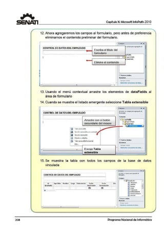 208
Capítulo X: Microsoft lnfoPath 201 O
12. Ahora agregaremos los campos al formulario, pero antes de preferencia
eliminamos el contenido preliminar del formulario.
-C:ampo.t .. X
; ----·...·----··---··------·----·--......---......--. ----·---· l'l camoopara aoreoa1!0 a
!CONTROL DE DATOS DEL EMPLEADO
Escrib-a el título del1
' formulario'
·---------------------------------------·-···········-----··-- vfiekl•
1 1 ~ """'yF;,Jd,
dataFielda
E11imine .el contenido
'
1:1r.,os'a-a dctdlcs 11
-=Agregar c,impo
'- Adninistri:r ctne"1onc' de: dotes. ,•
.!.L "'
.1
'
13. Usando el menú contextual arrastre los elementos de dataFields al
área de formulario
14. Cuando se muestre el listado emergente seleccibne Tabla extensible
'
--------·----·----.....·----------------.....-...-------------...--.....-----------------..' '
;CONTROL DE DATOS DEL EMPLEADO :
1
'
'
Arrastre con el botón
secundario del mouse
!li 1'dbfo cc;tcn~iblc
Ii Sección extensible con•contlolc:s
IQl SecciónCldcn>iblc
El ~11ocstto ydetall:$
il T•bl• ..tensible ha<imntal
"
Escoja Tabla
extensible
• Campo.s .. ",Arrastre uncampo1)3raaQieca1loeJ
fcrrn.Jarlo
6 ~ n1yFickb
Wfi::I qucrrficlds
aBl datif ieijc
"'
[IMostrordet.:ilc3
Aallh~1rar coneiooner. de datcG• ••
15. Se muestra la tabla con todos los campos de la base de datos
vinculada
• e""!""' • X
.. ... ... .... . . . .. . .. .. .. ... .. .. . .. Arr3i:beunurnpo UWA 119egetb d
,OONTROL DE DATOS DEL EMPLEAOO • 'lorJl'(J>'10.
.C.mpoc
·--.-.··-...---...-......----..-......··-............-...-..................-..---......... Gil.,"/d,e,.,,i,,.;.,, •
' ' lif::J~oe.do
' Id ¡ Apellidos Non1bre ' Cargo , Tratamiento Fecha Fe.cha 01rt' '
& "'°'°"
B' ' '
en1p1ea!lo ' ' Ni«.mlento conDataciCin' ! ' "~Nanl:tc
! 1 .
1 .
llmJ, f!l!!IJ r:I :cuo;i' ' ' '
' ' (f :Tn1:Wri:nloa ..
~ '!FW!.i;an~n-m
0 :f eduConlr4b ción
C1 :oreco..YI -
([]Mll'libes deb l:::
-.
~!f;l!t t!:tl!1C.
. Adnnisb-"r e:>JIC'..IC<l'lell ded=~...
• •• ' ,,
Programa Nacional de Informática
 
