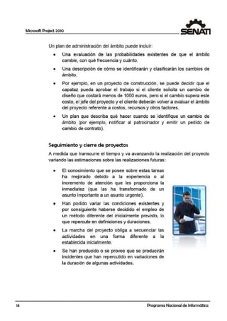 Microsoft Project 2010
Un plan de administración del ámbito puede incluir:
• Una evaluación de las probabilidades existentes de que el ámbito
cambie, con qué frecuencia y cuánto.
• Una descripción de cómo se identificarán y cl!asificarán los cambios de
ámbito.
• Por ejemplo, en un proyecto de construcción, se puede decidir que el
capataz pueda aprobar el trabajo si el cliente solicita un cambio de
diseño que ·costará menos de 1000 euros, pero si el cambio supera este
costo, el jefe del proyecto y el cliente deberán volver a evaluar el ámbito
del proyecto referente a costos, recursos y otros factores.
• Un plan que describa qué hacer cua1ndo se identifique un cambio de
ámbito (por ejemplo, notificar al patriocinador y emitir un pedido de
cambio de contrato).
Seguimiento y cierre de proyectos
A medida que transcurre el tiempo y va avanzando la realización del proyecto
variando las estimaciones sobre las realizaciones futuras:
• El conocimiento que se posee sobre estas tareas
ha mejorado debido a la experiencia o al
incremento de atención que les proporciona la
inmediatez (que las ha transformado de un
asunto importante a un asunto urgente).
• Han podido variar las condiciones existentes y
por consiguiente haberse decidido el empleo de
un método diferente del inicia.lmente previsto, lo
que repercute en definiciones y duraciones.
• La marcha del proyecto obliga a secuenciar las
actividades en una forma diferente a la
establecida inicialmente.
• Se han produci·do o se provee que se producirán
incidentes que han repercutido en variaciones de
la duración de algunas actividades.
14 Programa Nacional de Informática
 