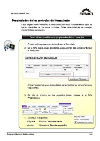 Microsoft lnfoPath 2010
Propiedades de los controles del formulario
Cada objeto como controles o formularios presentas características que los
hacen diferentes de los otros controles. Estas características se manejan
mediante las propiedades.
1. Previamente agregaremos los controles al formulario
2. De la ficha Inicio, grupo controles, agregaremos dos controles "botón"
al formulario
•
----- ---------- -----------------------·------------------------------------------· -------'
CONTROL DEDATOS DELEMPLEADO '
''
1
'
'• '.. ------ ---------------- ----- -------- --- ·-- -------- --- - - - - - - - - - - - - - - - - - - - - - - - - - - - .,l
• Id ' Apellido~ • Nom'bre catgó Tratamieñto Fecha Fema Oift1 ' '' '
Empleado ' Naclmle111to Cootratllclón'
1
1
'' ' ~ ~' ' • ' •
' ' •
_f -~
1 Botón 11 Botón J
~
Insertamos 2 botones
Ahora ingresamos a sus propiedades para modificar su comportamiento
. .
y apanenc1a
3. De clic ali primero de los controles botón, ingrese a la ficha
Propiedades
EtiqtJctll S-o·tOn i~ w ""'J1(0 <in R"~ll~~· COdJQ... • - - ~
Acoones Regll t Código
~ P1op1eoaots del control de i!r:llo per;onali?.,)do
Sotbn
4. Modifique lo siguiente:
11Sol' lectura
~ canblóf co11tro1~
MGdlf1ar
Etiqueta: Escriba Consultar datos
Propiod•d••
i?:OAlto Aui omáti• ;
~ Ana.o 150 px :
Acción: Seleccione Ejecutar consulta
Programa Nacional de Informática
Ethqueta Botón
Acción Reglas y cód1g... •
¡!j'Propiedades del control
209
 