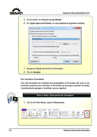 210
Capítulo X: Microsoft lnfoPath 201O
5. Al otro botón, en etiqueta escoja Enviar
6. En reglas seleccione Enviar, el cual presenta la siguiente ventana:
Opáon<?s de envio
C<mfi91!Jrar opcionespara enviar este formulario
li;1]eermitir a!los usuarios enviar este formulario
(!) Enviar datos del formulario a un iSiico destwio
¡tQtrso@óñléii
Seleccione 1¡¡ conexlon de datos para ef envío:
JFl
L..-l _________...I_.•P1 Agr~r... J [ M11Q>tr...•.. 1
() Reali= una aa:ión personaliiada utilizando [.e!jlas
O Realizar una acción personalizada ujilizando código [ Modiflcar código.•, ]
l'lJMo,;trar el t¡otón Enviar ert la cinta de opciones y eti la ficha Infurmacíón de Infopath Filler.
EtiQl!e~: ~[En_vi_ar~~~~~~~~~~~~--'I
[ t>,varuadas >> J [ Aceptar J [ canCl!Lar J
-
7. Esc·oja el método de envió de información.
8. Clic en Aceptar
Pre visualizar formulario
Una vez terminado de modificar las propiedades al formulario así como a los
controles, podemos pre visualizar el formulario ya sea para consultar los datos
o posiblemente agregar o modificar nuevos registros
Paso a Paso: Vista previa de formulario
1. Clic en la Ficha Inicio, opción Vista previa
Inicio lns¿rtar Diseño depilgina Oat[lS Prog1amador
~ .16 ca11br1 • .10 • kJ A1,
~ l "'""' N N ¡¡ • l 'llf · .A_ · f:7
Peg ar -<# [ J = = I ·>= ·:... I •- Esfüos
... v ~ ::::: ~ 1;--- t ;--- : = • nipidos- •
lraiCuad10 de teKt:o ~ Cuadro de texto...
[fil Cu~dro de lista ,,, OC• Cuodro combino... • I
0 Casilla de vetific... (!) Botón de opci·ón -;i Agre·gar Adrninist1ar
tcgl,c • rcql.os
Porlapapoel.es Da1 fo1mato al texto r. Estilos d.., Controles Cltgla.;
Edició Vista
prc11io
Programa Nacional de Informática
 