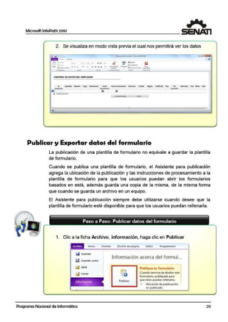 Microsoft lnfoPath 2010
2. Se visualiza en modo vista previa el cual nos permitirá ver los datos
U' ,a •
1-~--
' - - .. t= ¡E:~ :.!
- ..""!"" 'Je..-- N I i ...... ._ E'. :Jl" ~ a ~
........... -·- - --CONTROl DE DATOS DEL EMPLEADO
.. ..• • "' ~bfto c.., fflli....ie!CID kdlt ~l!dui(Qlf)lrlbdólt ona.;c. a..d
'-'""'* Naot""'i""I»
ai .@! ~
Q ~~
Publicar y Exportar datos del formulario
La publicación de una plantilla de formulario no equivale a guardar la plantilla
de formulario.
Cuando se publica una plantilla de formulario, ,el Asistente para publicación
agrega la ubicación de la publicación y las instrucciones de procesamiento a la
plantilla de formulario para que los usuarios puedan abrir los formularios
basados en está, además guarda una copia de la misma, de la misma forma
que cuando se guarda un archivo en un equipo.
El Asistente para publicación siempre debe utilizarse cuando desee que la
plantilla de formulario esté disponible para que los usuarios puedan rellenarla.
1. Clic a la ficha Arch1ivo, información, haga clic en Publicar
Archrvo Inicia Insertar Díseño de página Oa1os Prog¡ramad or
Q Guardar
i! Guardar como
~ Abrir
O Cerrar
Programa Nacional de Informática
lnf1ormación acerca del formul...
Publicar
Publique su fo:rm <1l;nio
Cuando termine de dise~a reste
lormulario, publíquelo para
que otros puedan rellenarlo.
Übicaci6in de pu biicaclón:
no pubficado.
211
l
 