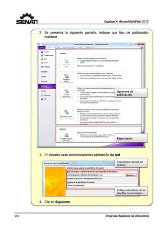 1 Capítulo X: Microsoft lnfoPath 201 O
~~~~~~~~~~~~~~~~~~~~~~~~~~~~~~~~~
2. Se presenta la siguiente pantalla, indique que tipo de publicación
realizará
fiil Gu.a1dar
~ Gu;rdar l!Oft'IO
~ Abrir
c:J Ceriar
Información
Reciente
Nuevo
Imprimir
Pub!iCc'lr f
--Ayuda
il Opcione~
(Oit~ñ.o) Dato!: d~ Empleado"t- - Mic1otoft: InfoJD3th
Public.r
P11 11 l l'I ' u
;4pid'
Sha!"EPoiot
Scrvcr
Co1reo
electrónico
~
lUbkadónd;ród J
Export:ir
~port.11'.~r(hilos
de origen
• •
PubliC"M"" form1.1la-rK> c-n t., ubic.oc-)ón ctefu.I
Aauilice e!:t! formul21io en tu ubicación depub!kaci·ón
actu.al.
Utti~oción dt publici;.¡;ión.;n9 pubficodo,
t-ubUCM formularlo en uN biblio1e<.ade Sha1ePoint
Cree: o cctua lice-una l:liblloteca deformulc;nos: en SharePoint.
los U!iuarios·puedcn ob-i.C"ncr "<:ceso a este iorn11.1lor:o en lfnco ,
l'IJbllcartormuLJrloe11uoo lfstadedestinatllrioule co·~----------~~.___,
dec:trónico
• Cree un nue/o mensaje de correo electrónico que Opc.ione:S de
•rl•f0<nw1.,;o. publicac.ión
los usuarios deben tener lnfo-P;i':h filler para rEllcn'"-""""""""""""""""""""""""""""""""'F1"1";;1
formulario.
u~c <C:i" opc 101'1 cu,,n d o le: de~il'lktt10: "º icngln ·lcce:c,,
formulano¡ de SharePoint.
P.ibliatr f ormulario en uo recurso comp;:riido de: M chivos o
ubicación de red
Publiql•c cst-= formul.,ño i:n 1.1na ubicoci6n comportido por.o
que otr~.$ pc•son~s de lo orgoniw~ióni puedon rcllcn.Jrlo.
U5eetti! opc ión cuar"ldo. no tenga acceso a ul'I !:ervidoir de
ShorcPoint.
lot U$UMios óeben tener lnfo-Path Filler para rEllenar el
Exporttlrar<hivo-sde origen
W Gt.1cr.do1 como un.o ct11pct" que conli-c:ric: arthiivos
componentes de lo plontill~ deformU"lorio.
Exportación
3. En nuestro caso seleccionaremos ubicación de red
Asisten~ par.a ta publicación
Especifique la ruta de
acceso
lOónde desea pt.blicarla plantiHade fomulario?
&utade i!m'SO y nocrbredi!archivo de la ¡H!tiHa de fornLliano:
fEidrasCaplb.Jlo 10j:)atos ~Empleados .xsn
l [~-··· 1
Ej~: ht1¡¡://www•.examiilc.cOlll/fonn.)(Sl1
N2mbre dela1~Ullo de formulario;
[0..ll>S.d~~osl 1
Indique el nombre de la
plantilla de formulario
~
4. Clic en Siguiente
212 Programa Nacional de Informática
 