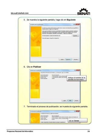 Microsoft lnfoPath 2010
1
5. Se muestra la siguiente pantalla, haga clic en Siguiente
¡,-y. 1 1
A.slstente para la publicación
Si todos los.usuarios del formulaio p..iedcn tener oe<cso o b ubiúldÓn que c:ipecilicó en
el paso anterior1 h:lga diee:n Siguiente.
Si bsusuanbs obter.en a:oes::> a la¡plaitlla de fonnulario desdela Lbicadfrl publicada
utiizandounarUt:ade acceso distinta, c0010 una drecciónURL públicao ure ruíade
i'ce'ode red'orrpletil, embaail c:gitiiuaQón yhagadi= enSigUente.
1ExtrasQlpltulo 10'Patos deErnpeado.xsn 1 1qamnar... 1
Si n:o cst5 seg...iro, hog.:i die en Siguiente.
1 <. etrós 11~g..;cntc > J 1 Cancclor
1
-
6. Clic en Publicar
,luÍltc-11tc p4rci !-o publtt'2ci6n ~ ~1iiiiiiíl
Cor11pru=be lallforma~ de1ÍlrMiJlarlo v1
a ccnt!nuad&i, haga d r:en PI.ble.ar.
Nombre d el fu-m.J...o: ~tos de Ern¡::ieados
Ruta de1p..blcao6n: t:TODOPROllfCT AIA>ICE_r"l1t::xtrasca
Ruto de:0:0::10; [;'{fODOPROJECT AVi>:NCU<'exlro•Co
lndJique el nombre de laNivel de i;egundad: 00111110
plantilla de formulario
1 < ahós 1["'ii~:;~;····¡ 1 <;<recio' 1
7. Terminado el proceso de publicación, se muestra la si,guiente pantalla.
Asistente para b pub!icaóón 1· '11 ~
SU plz:ntiJo de fcmu.loril se pui:UOO oorrcd:M'lcntc.
Hombre d:I fotrrubio~ OO:to-:; de Empk.ti:ls
Ruta d~ ¡:L!Wca::i&-1: l:TC:OO PROJ ECT AVAMC:_M'f:xbcs~a¡irub 101p;;itoi: de Ert'Pea:lo.:csn
Rut.:i de·.xttso: l:TOOO PROJECT Ai.Al'ICE_Mlf:rlros:o~..
MltJel de !SJu(dad: D:lfrlnkl
ene en Cerrar.!ll""""....""""."""""".""""".."""""".""""""""""".·-"""..• ~.~~~~1ª.~n~!ii..~.fq~9-~saj~.l.~.~,~~.9.~J?~!g.~n~::
Programa Nacional de Informática 213
 