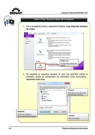 214
1 Capítulo X: Microsoft lnfoPath 201 O
1. Clic a la pestaña Archivo, seleccione Publicar, luego Exportar archivos
de origen
Ayuda
~ Salir
Dtseño a.: página Datos Programad~r
Correo
clc<t1QílK:O"
Ubicación dered
Expon•r
b:portAI archi"'o;;
de origen
Publk-•r formul.ir>o en •.t.,.,listil de dcstin..iWios de correo
e"'='<-tr&1i<:o
Cree un nuevo mcnS:lJCde correo c!cctré:nico que col'ntcngt
esteformuiarlo.
l e»uruarios. deben tenerfnt"oPathFii!lerpara·reUenarel
formul~rio.
Us:e esta opción cuandolos dertina1;arios. no tEngan acceso a
fonnufariM d~ Sh;r~Peint.
Public.w tomuJario en asn recurso comp;.rtido die archivoso
ubk«ión de red
Publique es1e form1.ulanoEn unaubi<acióncempazttdapara
qu e Mros pcrson~ de lt org,,nizt ciO.n pucd~n rdlcn,,.rio.
"' Us:e6ta opcióncuandono1enga acce~o a unsavidorde
Sh.arePo¡ni:.
l ot us~a1ios deben tener inffoPath A'ller para r;;llenar el
formulado.
Doble Clic
E><pon~<>rchiv<><deor'9•" En Exportar. archivo de
c:ompC11"1e11l-.e,: d e 111 pl11nlill,,. '==O=rl="g'=e=n======m
8. Se presenta la siguiente ventana, el cual nos permitirá ind'icar la
ubicación donde se almacenará los elementos como fonnularios ,
esquemas entre otros
Buscar carpeta
Bija la carpeta donde desea almac:enar k>s furmularios y los
ardivos asociados 11 éstos, como el es"-'etM XSD vlas
llistas XSLT.
• Escñtoño
~ a Bibliatecas
~ Equipo
~ ~. Red
E
1 Data,empleadol
-
<:arpel;;!I: Nueva carpeta
Primero
Seleccione una ubicación.
Por ejemplo escritorio
Segundo (Crear !!Jeva carpeta J Aceptar J [ CMcdar
Crear una carpeta y
seleccionar dicha ca eta
- Tercero
Clic en Aceptar
Programa Nacional de Informática
 