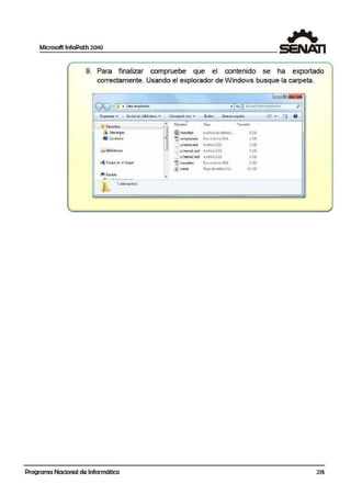 Microsoft lnfoPath 2010
1
9. Para finalizar compruebe que el contenido se lha exportado
correctamente. Usando el explorador de Windows busque la carpeta.
lc= l lEl~
00 I ~ • Data.i emplea do · l•t-11 Busa:.rDaro .err.cf?ad..o PI
0 19oniz.or ...- [nchuit en bibliolccc -. Compartir con- ~ Gtobor Nuc:vc co1pct.:1 ~= • Efi 8
~
..¡,f fdvorito:s
A
~
Nombre Tipo l.:m;:iño
;:¡¡ º"""'9'" @il rnamfest A1ch1vo dedefin1c... 91(8
• Escrito1i·o = ~ s:ampled"3ta OocumenroX~AL l KB
L s:chernaJ<Sd Archivo :(~O 2KB
CJ Bibliotcc<l:s - ~
..._. schcmal JtSd A.1chiwX"SD 5 KB
C.tchem abro Archi'.lo XSD 4 l:B
4 Grupo en el hogol!' ~ t cmplatc Oocumcn!o Xf'll l KB
~"'""l Ho¡ade estilos XSL JA p;¡¡
C!i! Equipo
•.. ..-·- --.....-.- ·- .
1 El.am~nvos.
-
Programa Nacional de Informática 215
 