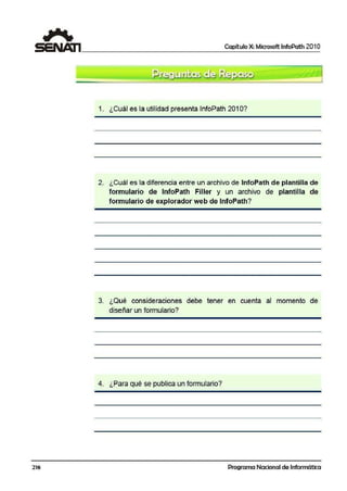 216
Capítulo X: Microsoft lnfoPath 201 O
1. ¿Cuál es la utilidad presenta lnfoPath 201 O?
2. ¿Cuál es la diferencia entre un archivo de lnfoPath de plantilla de
formulario de lnfoPath Filller y un archivo de plantilla de
formulario de explorador web de lnfoPath?
3. ¿Qué consideraciones debe tener en cue·nta al momento de
diseñar un formulario?
4. ¿Para qué se publüca un formulario?
'
Programa Nacional de Informática
 
