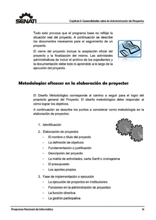 Capítulo I: Generalidades sobre la Administración de Proyectos
Todo esto provoca que el programa base no refleje la
situación r,eal del proyecto. A co:ntinuaci,ón se describe
los documentos necesarios para el seguimiento de un
proyecto.
El cierre del proyecto incluye la aceptación oficial del
proyecto y la finalización del mismo. Las actividades
administrativas de incluir el archivo de los expedientes y
la documentación debe todo lo aprendido a lo largo de la
ejecución del proyecto.
Metodologías eficaces en la elaboración de proyectos
El Diseño Metodológico ·corresponde al camino a seguir para el logro del
propós.ito general del Proyecto. El diseño metodológico debe responder al
cómo lograr los objetivos.
A continuación se describe los puntos a considerar como metodología en la
elaboración de proyectos:
1. ~dentificación
2. Elabora·ción de proyectos
El nombre o título del proyecto
La definición de objetivos
Fundamentación o justiificación
Descripción del proyecto
La matriz de actividades, carta Gantt o cronograma
El p:resupuesto
Los aportes propios
3. Fase de implementación o ejecución
La ejecución de proyectos en instituciones
Funciones en la administración1de proyectos
La función directiva
La gestión participativa
Programa Nacional de Informática 15
 