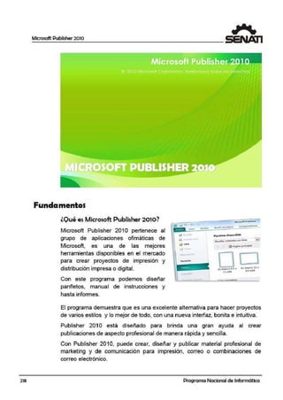218
Microsoft Publisher 2010
Fundamentos
lOuées Microsoft Pubfüsher 2010?
Microsoft Publisher 2010 pertenece al
grupo de aplicaciones ofimáticas de
Microsoft, es una de las mejores
herramientas disponibles en el mercado
para crear proyectos de impresión y
distribución impresa o digital.
Con este programa podemos diseñar
panfletos, manual de instrucciones y
hasta informes.
... ..
..J
El programa demuestra que es una e.xcelente alternativa para hacer proyectos
de varios estilos y lo mejor de todo, con una nueva interfaz, bonita e intuitiva.
Publisher 201 O está diseñado para brinda una gran ayuda al crear
publicaciones de aspecto profesional de manera rápida y sencilla.
Con Publisher 2010, puede crear, diseñar y publicar material profesional de
marketing y de comunicación para impresión, correo o combinaciones de
correo electrónico.
Programa Nacional de Informática
 
