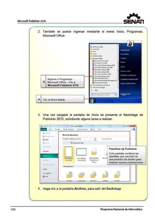 2. También se puede ingresar mediante el menú Inicio, Programas,
Microsoft Office
Q Windows Update
Accesori~
Inicio
Jue9~
Mantenimiento
Mi,rosott Qtfi¡;e
!j¡I MicrosoftAccesslOlO
@ tAicrosoft &cd. 2010•
111Mi.c1osoftlnf0Path Oe;i9ne1 ¿'010
(iJ r11i·crosoft ltlfoP;lth Filler2010
[MI MiuornltOne!llote2010
&I Mic1osoft Outlook 2010
[fil Mie;1osolt PawerPoín t2010
r -¡¡--------------1-- 1...íiJ Microsoft Publisher2010
Ingrese a Programas -
B Microsoft Office - Clic a
Microsoft Publisher 2010
A Clic al Menú Inicio
fil Mi'cfosoft Projeet2010
00Mitr"'ollShareP01"t Wo1i.'!pace~
lilMicrosoftWord 2010
Microsoft ~ic:.e UveAdd·in
Ja Mic.rosoftSilvcrfigbt
~ Atra.s
3. Una vez cargada la pantalla de Inicio se presenta el Backstage de
Publisher 201O, solicitando alguna tarea a realizar..
Reciente
Nuevo •
lllr.J O!IT
Ayvda
iB Oocioncs
'1..licrll$oft Publid-ie-
1
P~~ntiUuinst.:ilcd~s yen line4
 . ' ~Página principal
AA en blf!nco
(Vertical)
Más pof)llare~
r· ·······--·1
......... -···- _,
AA en blanco
(Horizonta~
E'
Má~ ~n1a~os
doe página en
bfancc
'
l'v1is pi·
e
=
Plantillas de Publisher
Esta pantalla contiene las
plantillas que servirán de
documentos de diseño para
realízar nuevas publicaciones
•
4. Haga clic a la pestaña Archivo, para salir del Backsta.ge
220 Programa Nacional de Informática
 