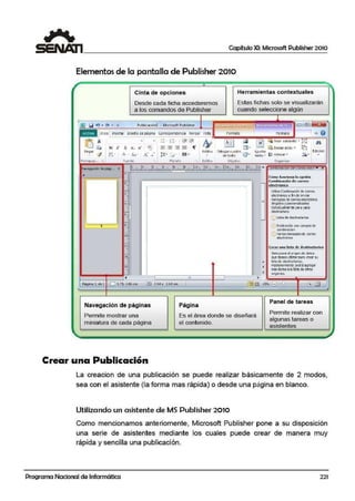 Capítulo XI: Microsoft Publisher 2010
Elementos de la pantalla de Publisher 2010
,
Cinta de opci!ones Herramientas contextuales
Desde cada ficha accederemos Estas fichas solo se visualizarán
a los·comandos de i:>ublisher cuando seleccione algún
F-o~n~~I... o •~ El~PJ ~ '9 · <" •: Publicaciónl · Microsoft Publisher
-
1• 1n1c10I lnsenar 011eilo oe pagina corresp~naencia Revisar 1/ ISta
"' e
fñ ~
. • 1 - -
Ñ ~
fif.I ~" ~ lr~cr tdcl~ntc .. . .
~ 1- - • --..~
·- ·- :;- -:;-
x' 1 ~ == lí:J~ N K s x. -- ---- - 1r g. - ~ fnvi3r atras ..
1Edicion
----
Pegar Estilos Dibuj ar cu.adro iQ> A.ju~tar
~
... 1 A Aa A" •
·=·- 1;;;;• leido. ~ Alinr ar • .raa....-
- A ·t= ....,/ -- . de ledo " -Pol!tap;ip...
" fuent e P~rra1o Estilos Objetos 0 19'1nizar
Jlla.1egación de pági••. ( l ' e 1l 1111l~••,1....li1ul111Jf11 11,,1,~111¡111lf~1111.J~111111~J.i16iJ.wJ!J~f~111111I~.~•r....om...,;:11ac1on ae correoi eiea • "
• o
-= Cómo hJnciona la opción
=:
~
Combin,z:ación d!c co1·rco
~
electrónico: ,--···-· --- -- -,
~
¡ UtliceComl:Ynadón de correo¡
electrónto ~ fin de env0r
i •
mensajesdecorreoeectrónico
~
~
dirigdo~ y p:rsc:nalizedos
1 lndlvldJal!ll81ie:para cada
~
destnatario.
3 ... 6)li!:tade de~!irataria
¡
->--"
~ ."
1
([>Pl.bli:aOOn con canpa; de.3
;; cornbinoción
,....;: <i)'cricsmensajes de careo
1~ª i..,, electrónCo
,
~
u2 Crear una listo de dcstinilblr-tos
3 SOc<.cionc d origen de 'Ciclos
IiS QLEde-seautilzarpara creo su
1' • lsta de destinatarios.
i-;
i Pos:tenorrnente podrá agregcr1': •
1 i m.ícdatoea I~ li:ta d~ otrot
' • ori;.lcn::s..
•l~ 1 111 1
Página: 1 d e 1 D S.75. •.86-<m. @l] 2.S4x 2,5d an 1 1§ 1:@!
·~ ~ +; fa .
Navegación de páginas 1
Página
Panel de tareas
Permite mostrar una Es el área donde se diseñará
Permite realizar con
algunas tareas o
miniatura de c:ada página el contenido.
asistentes
-....
Crear una Publicación
La creacion de una publicación se puede realizar básicamente de 2 modos,
sea con el asistente (la forma mas rápida) o desde una página en blanco.
Utilizando un asistente de MS Publisher 2010
Como mencionamos anteriomente, Microsoft Publisher pone a su disposic!ión
una serie de asistentes mediante los cuales puede crear de manera muy
rápida y sencilla una publicación.
Programa Nacional de Informática 221
1
¡
~
 