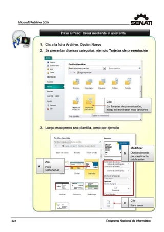 222
Microsoft Publisher 2010
1. Clic a la ficha Arch1ivo. Opción Nuevo
2. Se presentan diversas categoráas, ejemplo Tarjetas dle presentación
!lA Guordar como
k:5 Abrir
d Cerrar·
Cnformeción
Reciente
.
tmprimir
Guardar yen~iar
Ayuda
l!J Opciontj
~ S..lir
Pl•ntll las dl•panlblos
1Plantill Js instaladasy en Irnea
,.,_ ~ Q Página pnnapal
Soletin-es
Tarjetas de
fe!icitaciót1
-
<alend:trio s
TsrJetas de
presentación
EJ] Susc.; rplantil"~ p
Etiquetas
•
Folletos Post.ales
Clic
En Tarjetas de presentación,
luego se mostrarán más opciones
Más plantillas
(T~tict;,:,sde: pre;c:ntoción!
3. Luego escogemos una plantilla, como por ejemplo
A
Plantllla5 d í,poniblcn
1Plantillasinsiillada-sy eG'su~.cJtplartillls
~ P.i91na principal • T.al)etas de pres.entrición
Banda d" calores
Clic
Para.
seleccionar
Modular
- =.- ~
Brocado
...
- _.._..
·~·­
--
OMsor sencillo
--
Flechas rv1air(~dor
,, ~
--- --- ----
Perforanón PhotoScope
p
I~
M:.re:idor
--ª-.......---.....~,.
--~·-
..._
- B•
Person¡¡Ji.zv
(colores deplantillaprEd.)
Combtnación d~ fuentes:
{fucnles-de p!11noll., prtcl.)
lnformación.mi.pr~ria~
Opcionol
Tam dño d~ e.i 9!.1!11:
HorizontiJI
[?)Incluir logotipo
e
Modificar
Opcionalmente
personalizar la
publicación
Clic
Para crear
Programa Nacional de Informática
1
 