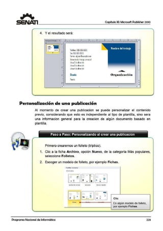 Capítulo XI: Microsoft Publisher 2010
4. Y el resultado será:
•
•
-- •~:=...-
·-·-::::
-
' '
•
•
•
' !. .
Telilono:55S·555·5ifr.55
Fax: 555·55S-5S55
Correo: a~oien~eJa mple.com
Oirstciónde1trabajo princi¡ial
l(nea 2de dirección
línea 3de dirección
línea 4de dirección
Dis-,eñD
Puesto
Personalizacion de una publicación
Orga11izació n
11
'
=
T
•
•
Al momento de crear una publicacion se puede personalizar el contenido
previo, considerando que esto es independiente al tipo de plantilla, sino sera
una informacion general para la creacion de algún documento basado en
plantilla.
Paso a Paso: Personalizando al crear una publicación
Primero crearemos un folleto (tríptico).
1. Clic a la ficha Archivo, opción Nuevo, de la categoría Más populares,
seleccione Folletos.
2. Escoger un modelo de folleto, por ejemplo Ficlhas.
Plantill~s insta!'adas
t-úormativo
~ -
e
-=o
e ..•= - 'íll'
II ! J ;;:
·¡¡.
iS -
Banda de color.es Brocado Oii.tlor s.enc11lo
= - - ...- = -;..-- -
!',i -- 1
- - "'....:.~
"- - ~ .. Clic- - •
Fi(ftas
En algúrn modelo de folleto,
por,ejemplo Fichas.
Programa Nacional de Informática 223
 