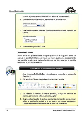 224
Microsoft Publisher 2010
Usando el panel derecho Personalizar, realice el procedimiento:
1. En Combinación de colores, seleccione un estilo de color.
Combinación de colores:
Zafiro
- •
-
2. En Combinación de f;uentes, podemos seleccionar entre un estilo de
fuentes.
Combin~ ción de fuent~
Brío
Century Gothic ""
Ceritvry Golhic
3: Finalmente haga clic en Crear
Plantilla de diseño
Puede crear una plantilla desde cualquier publicación si la guarda como un
archivo de plantilla Publisher. Al iniciar una nueva publicación seleccionando
una plantilla, se abre una copia del archivo de plantilla, para que la plantilla
originaano se modifique por error.
•
Paso a Paso: Cambiar plantilla de diseño
Abra el archivo Publicidad en internet que se encuentra en su carpeta
Capítulo 11
1. Clic a la ficha Diseño de página, clic Cambiar Plantilla
Combin11ciottc:~
2. Se presenta la ventana Cambiar plantilla" escoja otro modelo de
plantilla, por ejempl:o, orbitas, clic en Aceptar
3. Se presenta el cuadro de diálogo solicitando si el cambio se va Aplicar
sobre la publicación actual o si se creara una nueva publicación.
Escoger Aplicar sobre publicación actual. Clic en Aceptar
Programa Nacional de Informática
 