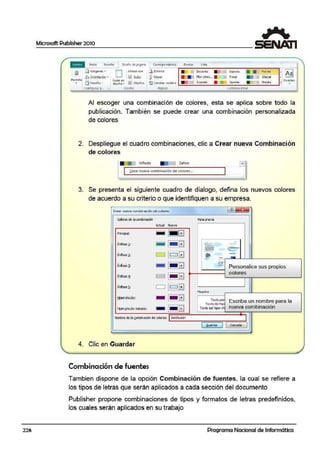 226
Microsoft Publisher 2010
p,!6.F Inicio In;ertar
J
Di~Eilo de pigina Correspo ndenoa Revis111 Vista
~
;m Márgen eo; ...
[] Alin éar con [l< 8 iminar C>esierto Ei peci;i
I• • Fio1do
Floral Glaciar
~J~;l,~ Oritntzu:ión ?' ~ Guí" J>~lovtr Flon iln s... •
-Plant illa
- Guias <l<
•• [[)7'm•~". dise-ño .. ~ OOJelOS [l cambiar nomt11e G.ranate GtJinda Hiedra
con1101gM p...
' or;ello Paonas combln:l!IORES
Al escoger una combinación de colores, esta se aplica sobre todo la
publicación. También se puede crear una combinación per$onalizada
de colores
2. Despliegue el cuadro combinaciones, clic a Crear nueva Combinación
de colores
Vlñtdo Zafiro
~rear nu1cva comblna<lón de colores...
3. Se presenta el siguiente cuadro de diialogo, defina los nuevos colores
de acuerdo a su criterio o o¡ue identifiquen a su empresa.
CJ"c or nueva combinoci6n d e colcr,c:1 l tl ~
colcresde la.cornb:naoón VISla pre•11a
Actual Nuevo
Principa~:
- li.JBI 1
Éntas1s1:
- 1- BI ~ -·-
:.:.-~
<::::,-
lc:::JBI
- --, fo
i=i ~
--En osis ~:
-..-- -·-
Énfasis~:
- 1- BI
~~-
·- Personalice sus propios
Éilfasls:!' C'J 1- GI
colores
Énfa•i• ];_: i=i lc:::JBI Muea·tra
1- GIt;pevínaJo:
- Texto ptir
Escriba un nombre para laTc>:to delhip~
HpcryínaJo 1i:;itodJ;
- 1- BI Tex1o dol hipcn ir nueva combinación
Nombre de la g>mbinación de oolore~: Institución J
( ..~uiardar 11 cancelar 1
4. Clic en Guardar
Combinación de fuentes
Tambien dispone de la opción Combinación de fuentes, la cual se refiere a
los tipos de letras que serán aplicados a cada sección del documento
Publisher propone combinaciones de tipos y formatos de letras predefinidos,
los cuales serán aplicados en su trabajo
Programa Nacional de Informática
 