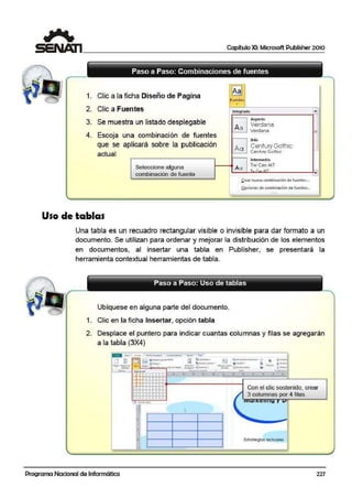 Capítulo XI: Microsoft Publisher 2010
Paso a Paso: Combinaciones de fuentes
1. Clic a la ficha Diseñ o de Pagina ~
Fuentes
•
2. Clic a Fuentes Integrado ....
3. Se muestra un listado desplegable
Aspecto
A a
Verdana
Verdana
4. Escoja una combinación de fuentes =
Brío
que se aplicará sobre la publicación
Aa Century Gothic
Ceotvry Gothi-c -
actual
Intermedio
Tw Cen MT
Seleccio:ne alguna ¡Aa T I""' llT
-combinación de fuente 1• 1
&,rear nUJeva combinación de-fuentes...
Opciones de combinación de fuentes...
....
Uso de tablas
Una tabla es un recuadro rectangular visible o invisible para dar formato a un
documento. Se utilizan para ordenar y mejorar la distribución de los elementos
en documentos, al insertar una tabla en Publisher, se presentará la
herramienta contextual herramientas de tabla.
Ubíquese en alguna parte del documento.
1. Clic en la ficha Insertar, opción tabla
2. Desplace el puntero para indicar cuanltas columnas y filas se agregarán
a la tabla (3X4)
•
E$1rategla$ oc.tuqJes
1-
- -
Programa Nacional de Informática 227
 