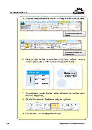 Microsoft Publisher 2010
5. Luego se presentan la ifichas ocultas: Diseño y Presentación de tabla
Publ!coción5 · MicrosoftPubli1htr
Ptesent ;;Clóri
l•.. •.·-¡-----~ ~
: : : : : =1= : : : : : ~ R~
11:~to - - .. I~ ~11aar aUElante ,, fil:l•'t;tll'CC.I
.¡!. Color de- llneo.. - ~ fl'!li"r flir,;s • %fI0(,fJfUf)(ll ~
~Al cm !
7.161 (m :
- -- - - -- ----- ';' . r~Sor.:::lft ..¡ ~~~.r li!> Ahri;lr• ,C,CM'::ir • f:?1,u~4ntllrpl1J lJUt1'Jr•lt~<O
F - ,. r.
Pubficadón5 • Microsc:irtPublif.bet
~ 001 ~ §1~
~ Cornb1n~1 r•lde¡
rnm;n• • 1,.......11!}
jiDh:1.-11 et- e,,
~lttdonat v..
e:!)Dmgono~> •cuaarirul:as • encana
1.~. f"rki~y columnei Cumbin~1
r.
Herramienta contextual
Diseño
A5i l.tll. Ulpil:.ti ~
UJ; E ~nin l'lt 11-um.rrr
~. ~ ftjWltO! ' t.hl tl:Cl'o
.(.8~1n11tur1'~
"t.lf.1crf".;i.-~ ; (;r..l'•tQ:$ •
Tipogt lrii,, "•
Herramienta contextual
Presentación
1
6. Haciendo uso de las herramientas contextuales, aplique formatos
combine celdas, etc. Muestre la tabla de la siguiente forma:
ELEMENTOS Wf'6
Banner
Web
Blogs
FTI"
Email
Lector RSS
Marketing y
Desarrollo
1
7. Opcionalmente puede insertar algún ,elemento de página como
marcador de posición,
8. Clic a la ficha Insertar, Opción marcador de posición
1 insert;ar
'D 1 Ei g f::llJJ
ro: '·
! ~ 1 ~ 't:i ~EJD ~- tia.
-Págin..'I Páginas de Tabla Lmag?. n lrni!)enes Forma ' M.;;rc;;dor de E.lem<!nt os Calendarios Sorde.$y An'.Jncio.;:
• catálooo . predlse~adas • rposl<IÓnde lfoacen de p¡uin-a ~ • acentos .. .
Pagina~ fabla$ Uui;tracloni's Bloques oe crttaa on r;¡
9. Este elemento permite agregar una imagen
228 Programa Nacional de Informática
 