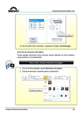 Capítulo XI: Microsoft Publisher 2010
ELEMENTOS WEB
lann«
~
~
Wtb
~ Blo¡si
,,.p
Emall
L.c-,or R.SS
Marketing y
Desarrollo
Marcador de posición
Publicidad on
lñfi'ilel
OS-co>n.Wt"""'¡ciu-....1
~ 2d~.fll'l::(('*
l.ifr.e2 } d~11fetcÑo.
10. De clic sobre dicho marcador, y agregue la imagen marketing.jpg
Inserción de elementos de página
Puede agregar elementos como árticulos, barras laterales en forma rápida y
luego ajustarlo en la presentación.
Paso a Paso: Insertar elem·entos de página
1. Clic en la ficha Insertar, opción Elementos de pá·gina
2. Escoja el elemento a Insertar sobre la publicación
Escoja un modelo
-··-
-=--
~ e ~ o ~ 1H: Wl">~dt~•
~ !!;b tltr'lltMot: 1k lli<!IM-
•
•
•
Programa Nacional de Informática 229
 