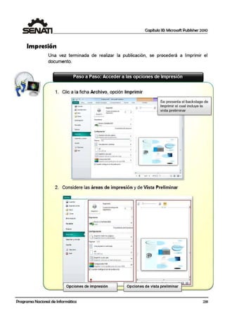 1 Capítulo XI: Microsoft Publisher 2010
~~~~~~~~~~~~~~~~~~~~~~~~~~~~~~~~~
Impresión
Una vez terminada de realizar la publicación, se procederá a Imprimir el
documento.
Paso a Paso: Acceder a las opciones de Impresión
1. Clic a la ficha Archiivo, opción Imprimir
..
•••
wC....do•
'1i!. 'ú!Ro'U.!'"""º
¡$'"''"'
linpñ111iJ
co.-~ d$i1Jtot11d~
;.,.F..,;,;,. l
..
""""'
Se presenta el backstage de
Imprimir el cual incluye la
vista preliminar
e/l rn;ll
•
&Q;1t;j1W1dc:•MQ!CIOfll
¡;¡ ....
J ~.llMil:~~W:j!:O~I~
)Nn11i?t10d1t•¡:11t-l~,.
P..Q111r !·1
IE tln• pjvfl~"" eir.I~"°"
O"a•.si.tur.
ra=;h'of!fl'P.ftlint r««
li=Jtv11m•!(lbll""' U'I bUO~rltli~
(ornp ~(i(O'IA.Q
,.,,,,....,.tC('l'O pub•c-n dr~·PlGR
~ (;1>)1J¡f(Oll!9;;rtt!«'ldt ~1~1<1~11
•
•
l - •
•I '
e 1 c1.2 • lO~~@ [,:¡ ftl ~
2. Considere las áreas de im¡presión y de Vista Pre·liminar
Q Gu11r.1111
Q Gu,10111 (0!1>0
Cefll")de:t•4b•jo de:
1mpresió11:
lnlQm'liJC!ÓO
Guardaryenviilr
j """"'"'iod"•l""'pi9i""'
¡ e-rp~tcó111otpubllc'4Clón
Pj9in1u: 1·2
..!:] V1111 p..i91n.:1 en c11d.:1 hojl!:
Opciones de impresión
Programa Nacional de Informática
1
ti! o~---
•
e l
1
'
' - - - - - - ;19;!::,rr - - -
-
"
Opciones de vista preliminar
-•
•
231
 